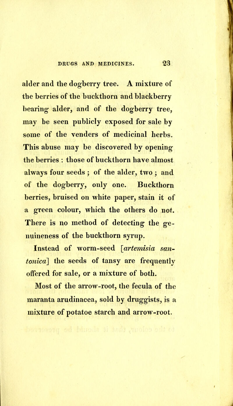 alder and the dogberry tree. A mixture of the berries of the buckthorn and blackberry bearing alder, and of the dogberry tree, may be seen publicly exposed for sale by some of the venders of medicinal herbs. This abuse may be discovered by opening the berries ; those of buckthorn have almost always four seeds ; of the alder, two ; and of the dogberry, only one. Buckthorn berries, bruised on white paper, stain it of a green colour, which the others do not. There is no method of detecting the ge- nuineness of the buckthorn syrup. Instead of worm-seed [artemisia san^ toyiicd] the seeds of tansy are frequently offered for sale, or a mixture of both. Most of the arrow-root, the fecula of the maranta arudinacea, sold by druggists, is a mixture of potatoe starch and arrow-root.