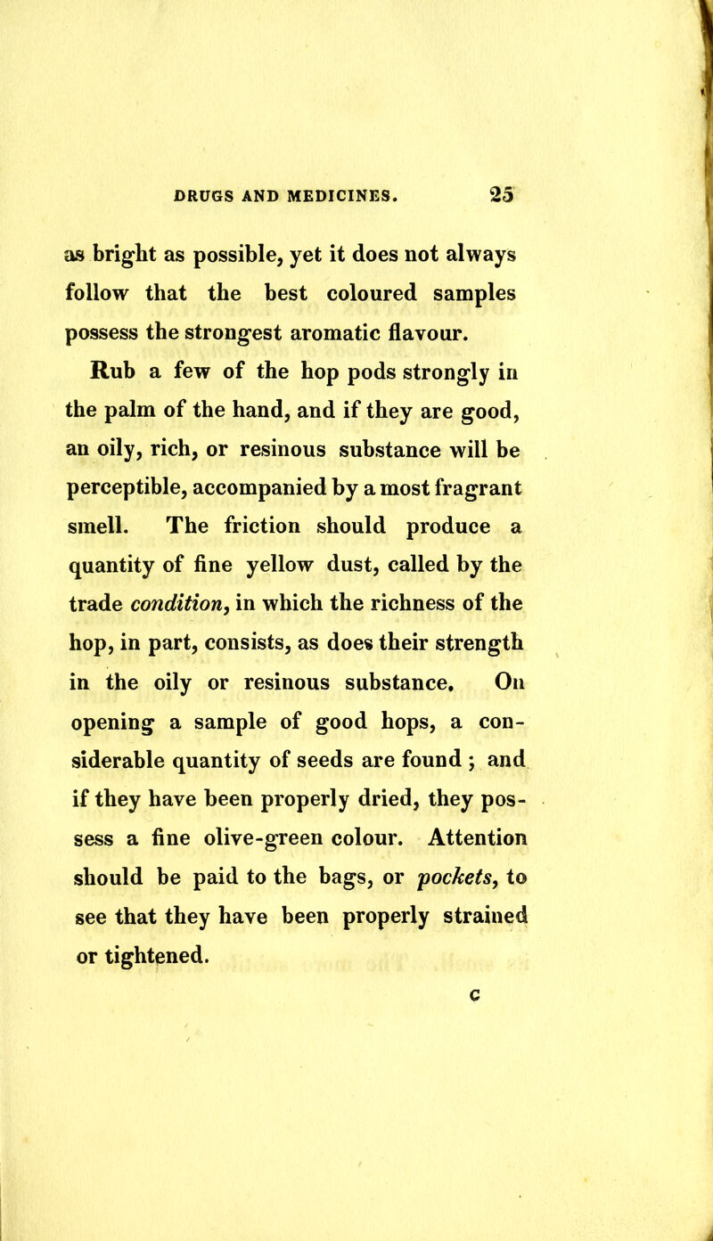 as briglit as possible, yet it does not always follow that the best coloured samples possess the strongest aromatic flavour. Rub a few of the hop pods strongly in the palm of the hand, and if they are good, an oily, rich, or resinous substance will be perceptible, accompanied by a most fragrant smell. The friction should produce a quantity of fine yellow dust, called by the trade condition, in which the richness of the hop, in part, consists, as does their strength in the oily or resinous substance. On opening a sample of good hops, a con- siderable quantity of seeds are found ; and if they have been properly dried, they pos- sess a fine olive-green colour. Attention should be paid to the bags, or 'pockets, to see that they have been properly strained or tightened. c