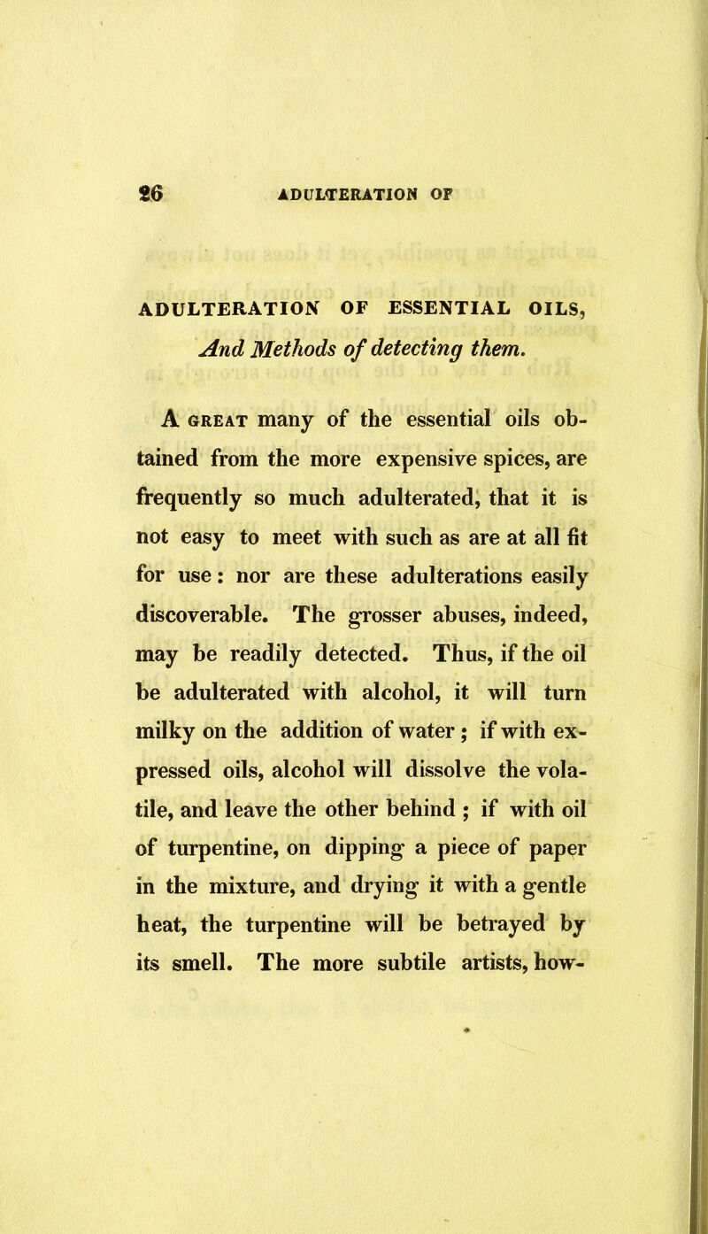 ADULTERATION OF ESSENTIAL OILS, And Methods of detecting them. A GREAT many of the essential oils ob- tained from the more expensive spices, are frequently so much adulterated, that it is not easy to meet with such as are at all fit for use: nor are these adulterations easily discoverable. The grosser abuses, indeed, may be readily detected. Thus, if the oil be adulterated with alcohol, it will turn milky on the addition of water; if with ex- pressed oils, alcohol will dissolve the vola- tile, and leave the other behind ; if with oil of turpentine, on dipping a piece of paper in the mixture, and drying it with a gentle heat, the turpentine will be betrayed by its smell. The more subtile artists, how-