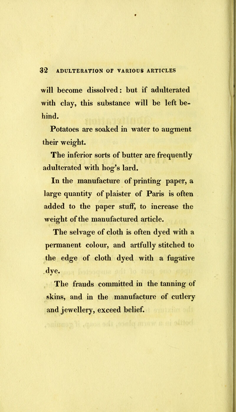will become dissolved: but if adulterated with clay, this substance will be left be- hind. Potatoes are soaked in water to augment their weight. The inferior sorts of butter are frequently adulterated with hog’s lard. In the manufacture of printing paper, a large quantity of plaister of Paris is often added to the paper stuff, to increase the weight of the manufactured article. The selvage of cloth is often dyed with a permanent colour, and artfully stitched to the edge of cloth dyed with a fugative dye. The frauds committed in the tanning of skins, and in the manufacture of cutlery and jewellery, exceed belief.