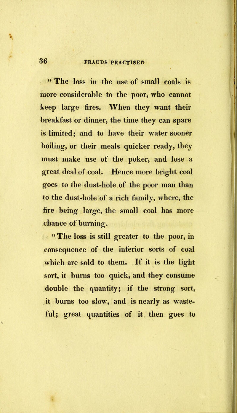 “ The loss in the use of small coals is more considerable to the poor, who cannot keep large fires. When they want their breakfast or dinner, the time they can spare is limited; and to have their water sooner boiling, or their meals quicker ready, they must make use of the poker, and lose a great deal of coal. Hence more bright coal goes to the dust-hole of the poor man than to the dust-hole of a rich family, where, the fire being large, the small coal has more chance of burning. “ The loss is still greater to the poor, in consequence of the inferior sorts of coal which are sold to them. If it is the light sort, it burns too quick, and they consume double the quantity; if the strong sort, it burns too slow, and is nearly as waste- ful; great quantities of it then goes to