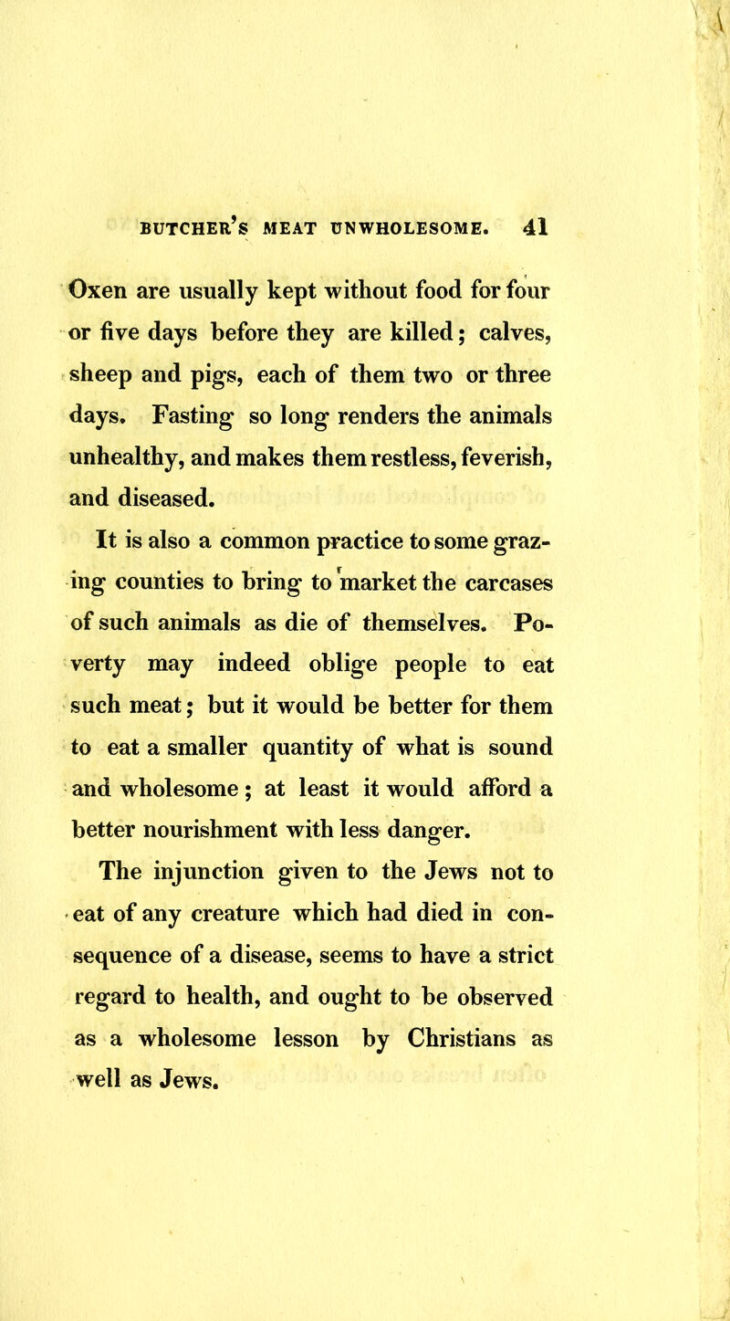 Oxen are usually kept without food for four or five days before they are killed; calves, sheep and pigs, each of them two or three days. Fasting so long renders the animals unhealthy, and makes them restless, feverish, and diseased. It is also a common practice to some graz- ing counties to bring to market the carcases of such animals as die of themselves. Po- verty may indeed oblige people to eat such meat; but it would be better for them to eat a smaller quantity of what is sound and wholesome; at least it would afford a better nourishment with less danger. The injunction given to the Jews not to eat of any creature which had died in con- sequence of a disease, seems to have a strict regard to health, and ought to be observed as a wholesome lesson by Christians as well as Jews.