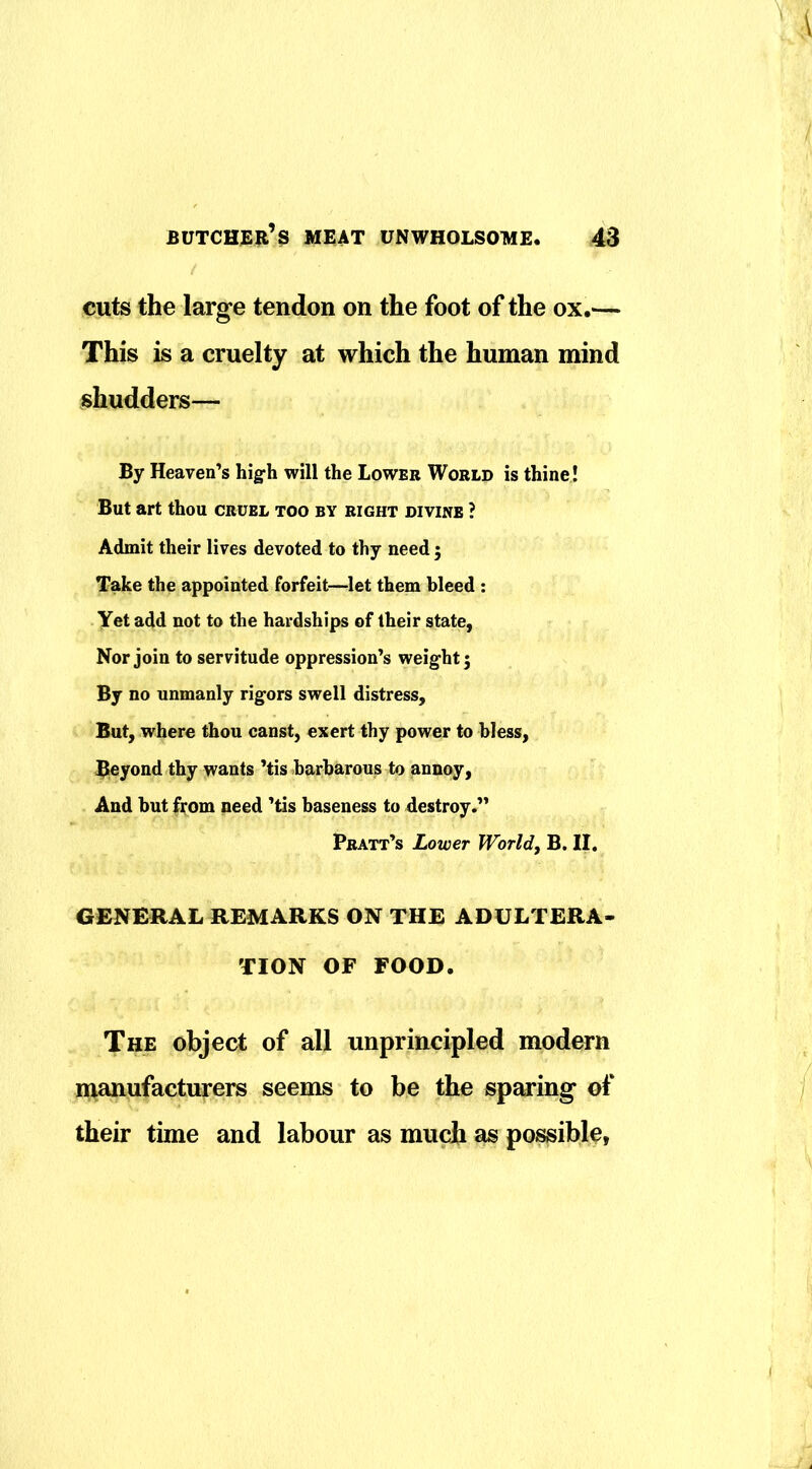 cuts the large tendon on the foot of the ox.— This is a cruelty at which the human mind shudders— By Heaven’s high will the Lower World is thine! But art thou cruel too by right divine ? Admit their lives devoted to thy need 5 Take the appointed forfeit—^let them bleed : Yet add not to the hardships of their state, Nor join to servitude oppression’s weight; By no unmanly rigors swell distress. But, where thou canst, exert thy power to bless, $)6yond thy wants ’tis barbarous to annoy. And but fi;om need ’tis baseness to destroy.” Pratt’s Lower Worlds B. II. GENERAL REMARKS ON THE ADULTERA- TION OF FOOD. The object of all unprincipled modern manufacturers seems to be the sparing of their time and labour as much as possible,