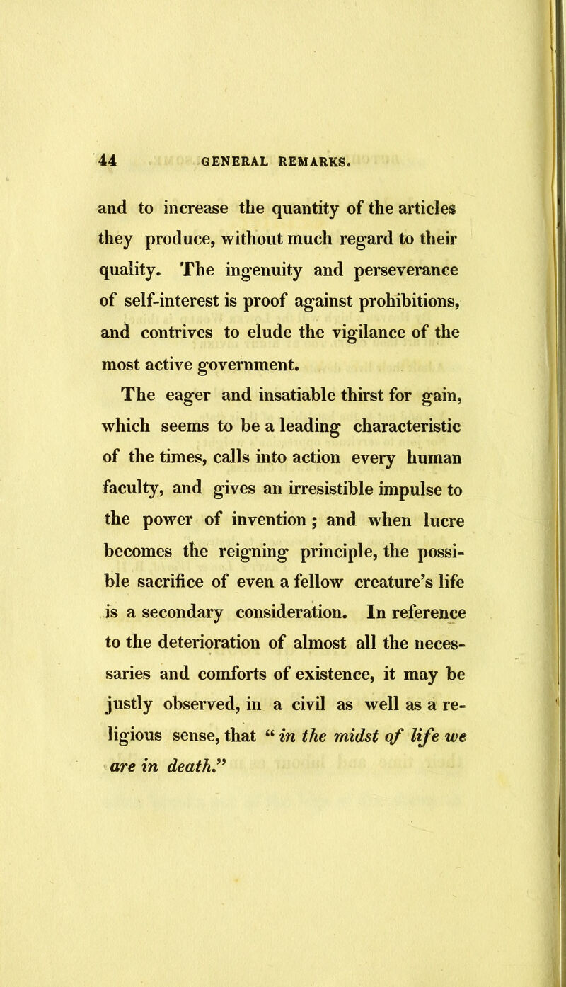 and to increase the quantity of the articles they produce, without much regard to their quality. The ingenuity and perseverance of self-interest is proof against prohibitions, and contrives to elude the vigilance of the most active government. The eager and insatiable thirst for gain, which seems to be a leading characteristic of the times, calls into action every human faculty, and gives an irresistible impulse to the power of invention; and when lucre becomes the reigning principle, the possi- ble sacrifice of even a fellow creature’s life is a secondary consideration. In reference to the deterioration of almost all the neces- saries and comforts of existence, it may he justly observed, in a civil as well as a re- ligious sense, that “ in the midst of life we are in death^^