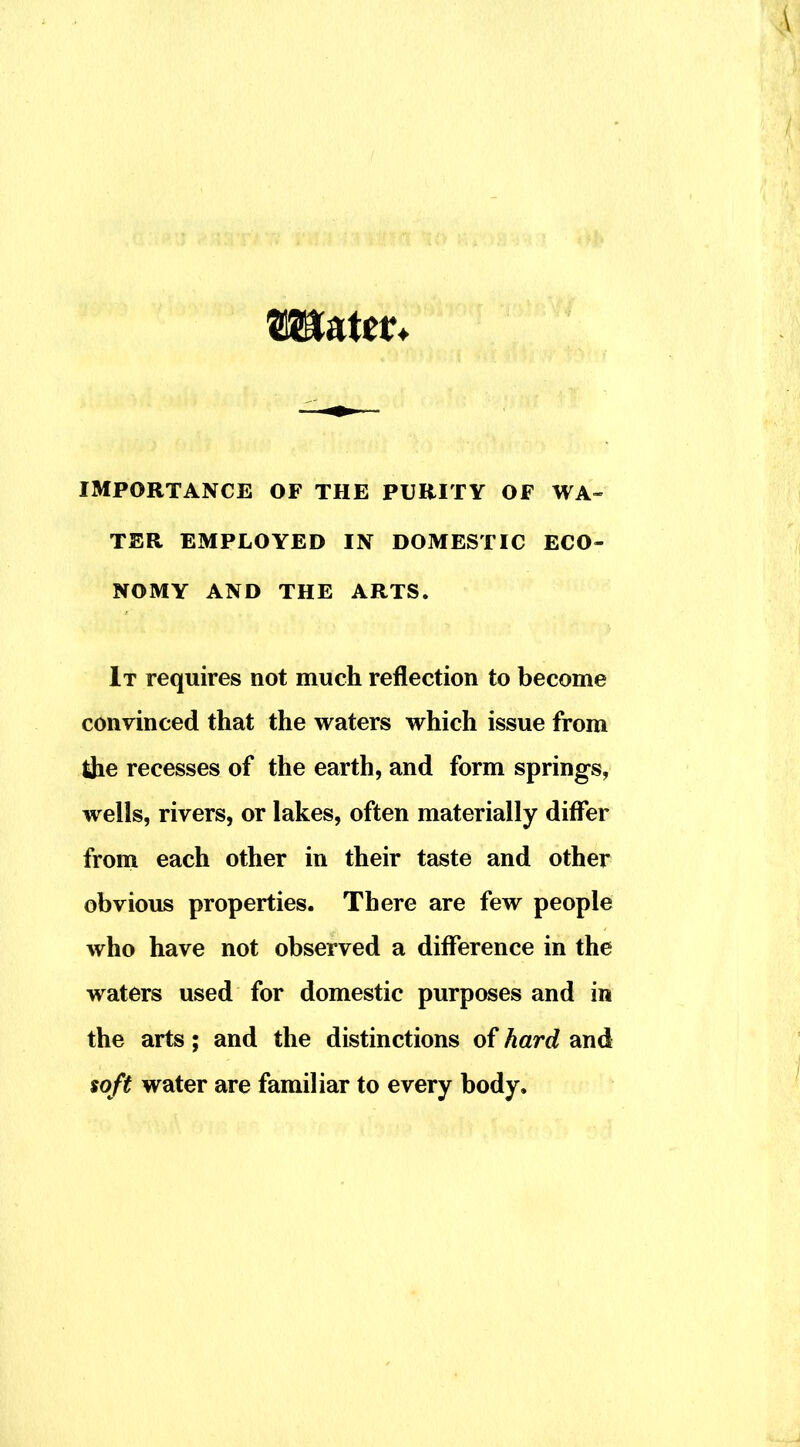 IMPORTANCE OF THE PURITY OF WA- TER EMPLOYED IN DOMESTIC ECO- NOMY AND THE ARTS. It requires not much reflection to become convinced that the waters which issue from the recesses of the earth, and form springs, wells, rivers, or lakes, often materially differ froni each other in their taste and other obvious properties. There are few people who have not observed a difference in the waters used for domestic purposes and in the arts; and the distinctions of hard and $oft water are familiar to every body.