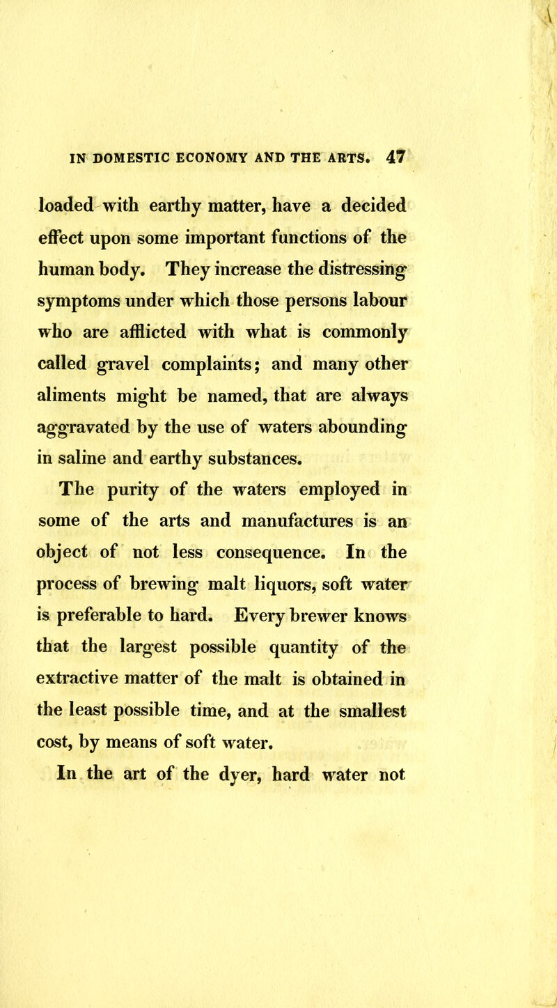 loaded with earthy matter, have a decided effect upon some important functions of the human body. They increase the distressing symptoms under which those persons labour who are afflicted with what is commonly called gravel complaints; and many other aliments might be named, that are always aggravated by the use of waters abounding in saline and earthy substances. The purity of the waters employed in some of the arts and manufactures is an object of not less consequence. In the process of brewing malt liquors, soft water is preferable to hard. Every brewer knows that the largest possible quantity of the extractive matter of the malt is obtained in the least possible time, and at the smallest cost, by means of soft water. In the art of the dyer, hard water not