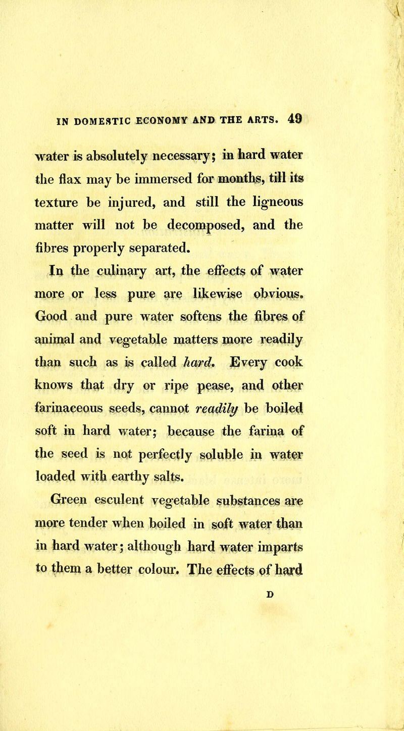 water is absolutely necessary; in hard water the flax may be immersed for months, till its texture be injured, and still the ligneous matter will not be decomposed, and the fibres properly separated. In the culinary art, the eflfects of water more or less pure are likewise obvious. Good and pure water softens the fibres of animal and vegetable matters more readily than such as k called hard, Jlvery cook knows that dry or ripe pease, and other farinaceous seeds, cannot readily be boiled soft in hard water; because the farina of the seed is not perfectly soluble in water loaded with earthy salts. Green esculent vegetable substances are more tender when boiled in soft water than in hard water; although hard water imparts to them a better colour. The effects of hayd D