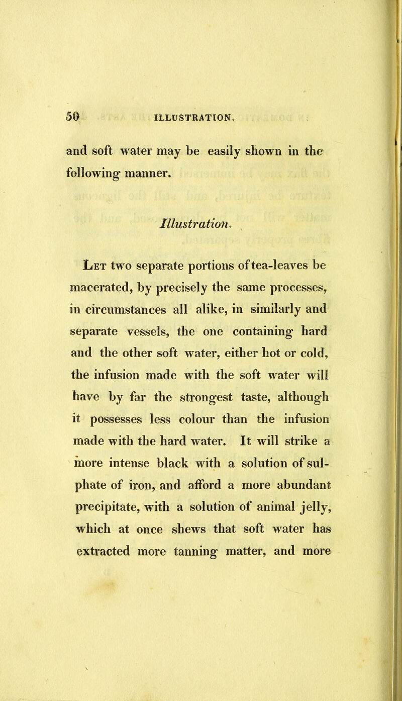 and soft water may be easily shown in the following manner* Illustration. Let two separate portions of tea-leaves be macerated, by precisely the same processes, in circumstances all alike, in similarly and separate vessels, the one containing hard and the other soft water, either hot or cold, the infusion made with the soft water will have by far the strongest taste, although it possesses less colour than the infusion made with the hard water. It will strike a more intense black with a solution of sul- phate of iron, and afford a more abundant precipitate, with a solution of animal jelly, which at once shews that soft water has extracted more tanning matter, and more