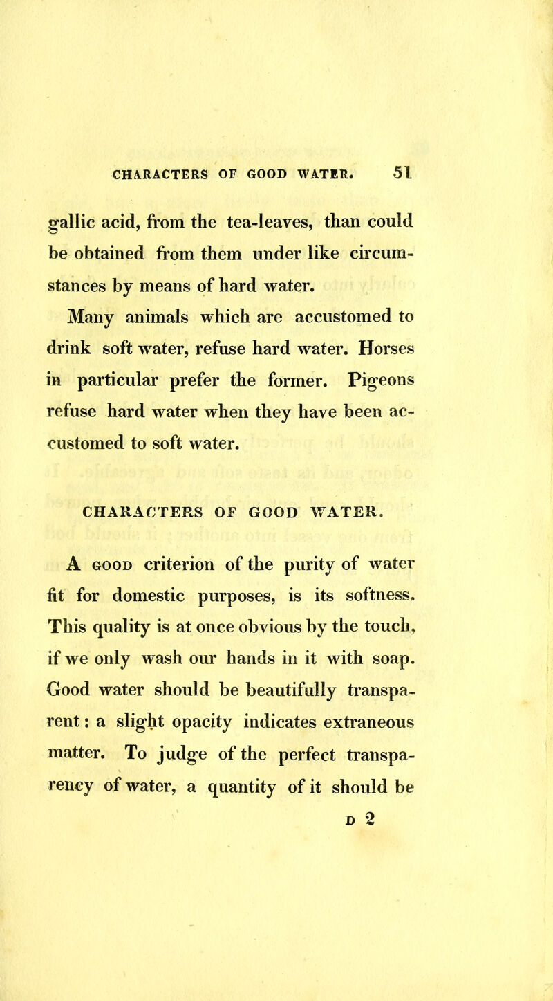 gallic acid, from the tea-leaves, than could be obtained from them under like circum- stances by means of hard water. Many animals which are accustomed to drink soft water, refuse hard water. Horses in particular prefer the former. Pigeons refuse hard water when they have been ac- customed to soft water. CHARACTERS OF GOOD WATER. A GOOD criterion of the purity of water fit for domestic purposes, is its softness. This quality is at once obvious by the touch, if we only wash our hands in it with soap. Good water should be beautifully transpa- rent : a slight opacity indicates extraneous matter. To judge of the perfect transpa- rency of water, a quantity of it should be D 2