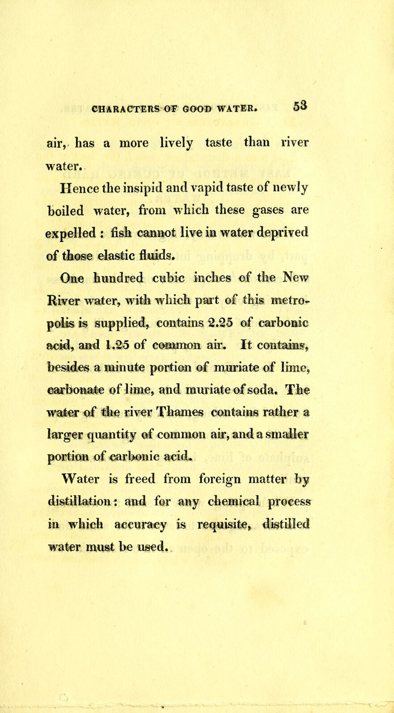 air, has a more lively taste than river water. Hence the insipid and vapid taste of newly boiled water, from which these gases are expelled : fish cannot live in water deprived of those elastic fluids. One hundred cnbic inches of the New River water, w ith which paa t of this metro- polis ts supplied^ contains 2.25 of carbonic acid, and 1.25 of common air. It contains, besides a minute portion of muriate of lime, ^bona^ of lime, and muriate of soda. The water of fhe river Thames contaiiis rather a larger quantity of common air, and a smaller portion of ^rbonie acid. Water is freed from foreign matter hy distillatiom and for any chemical process^ in which accuracy is requisite, distilled water must be used.