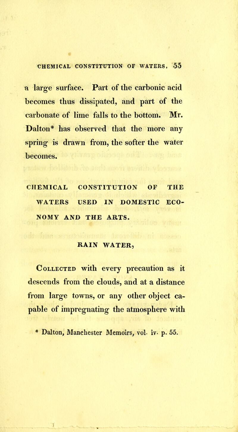 n large surface. Part of the carbonic acid becomes thus dissipated, and part of the carbonate of lime falls to the bottom. Mr. Dalton* has observed that the more any spring is drawn from, the softer the water becomes. CHEMICAL CONSTITUTION OF THE WATERS USED IN DOMESTIC ECO- NOMY AND THE ARTS. RAIN WATER, Collected with every precaution as it descends from the clouds, and at a distance from large towns, or any other object ca- pable of impregnating the atmosphere with Dalton, Manchester Memoirs, vol. iv- p. 55.