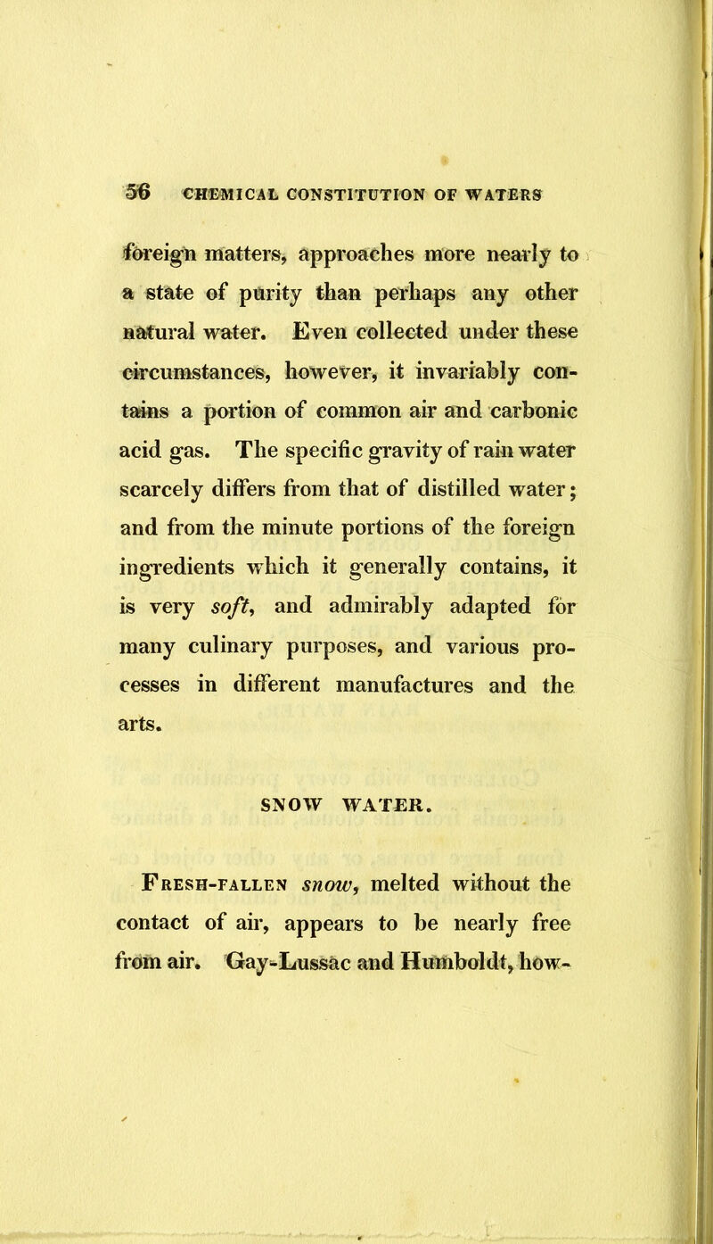 foreign matters, approaches more nearly to a state of parity than perhaps any other natural water. Even collected under these circumstances, however, it invariably con- taias a portion of common air and carbonic acid gas. The specific gravity of rain water scarcely differs from that of distilled water; and from the minute portions of the foreign ingredients which it generally contains, it is very soft^ and admirably adapted for many culinary purposes, and various pro- cesses in different manufactures and the arts. SNOW WATER. Fresh-fallen snow, melted without the contact of air, appears to be nearly free from air. Gay-EussOc and Humboldt, how-