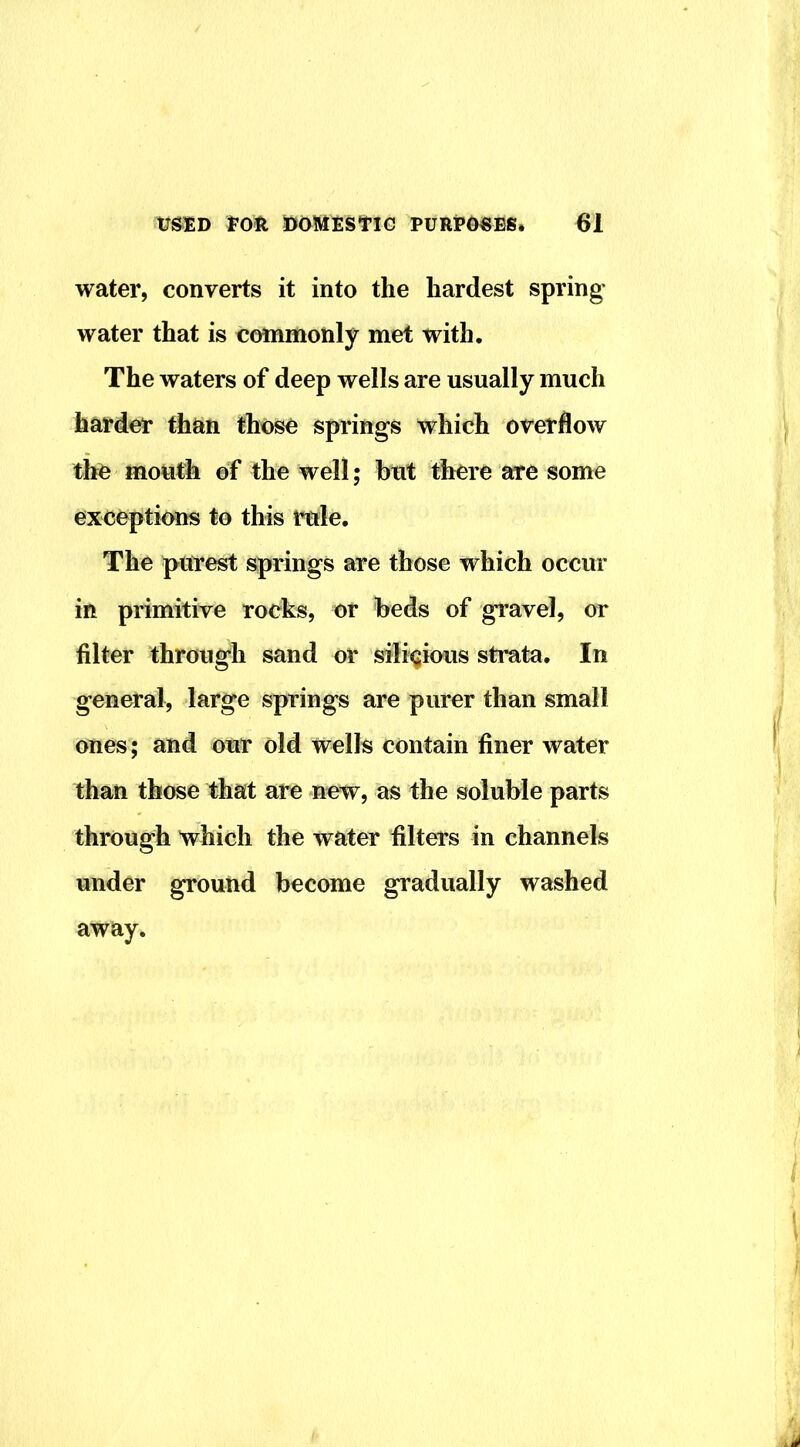 water, converts it into the hardest spring- water that is commonly met with. The waters of deep wells are usually much harder than those springs which overflow the mouth of the well; but there are some exceptimis to this rule. The purest springs are those which occur in primitive rocks, or beds of gravel, or filter through sand or sili^ious strata. In general, large springs are purer than small ones; and our old wells contain finer water than those that are new, as the soluble parts through which the water filters in channels under ground become gradually washed away.