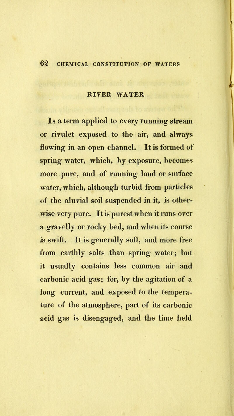 RIVER WATER Isa term applied to every running stream or rivulet exposed to the air, and always flowing in an open channel. It is formed of spring water, which, by exposure, becomes more pure, and of running land or surface water, which, although turbid from particles of the aluvial soil suspended in it, is other- wise very pure. It is purest when it runs over a gravelly or rocky bed, and when its course is swift. It is generally soft, and more free from earthly salts than spring water; but it usually contains less common air and carbonic acid gas; for, by the agitation of a long current, and exposed to the tempera- ture of the atmosphere, part of its carbonic acid gas is disengaged, and the lime held