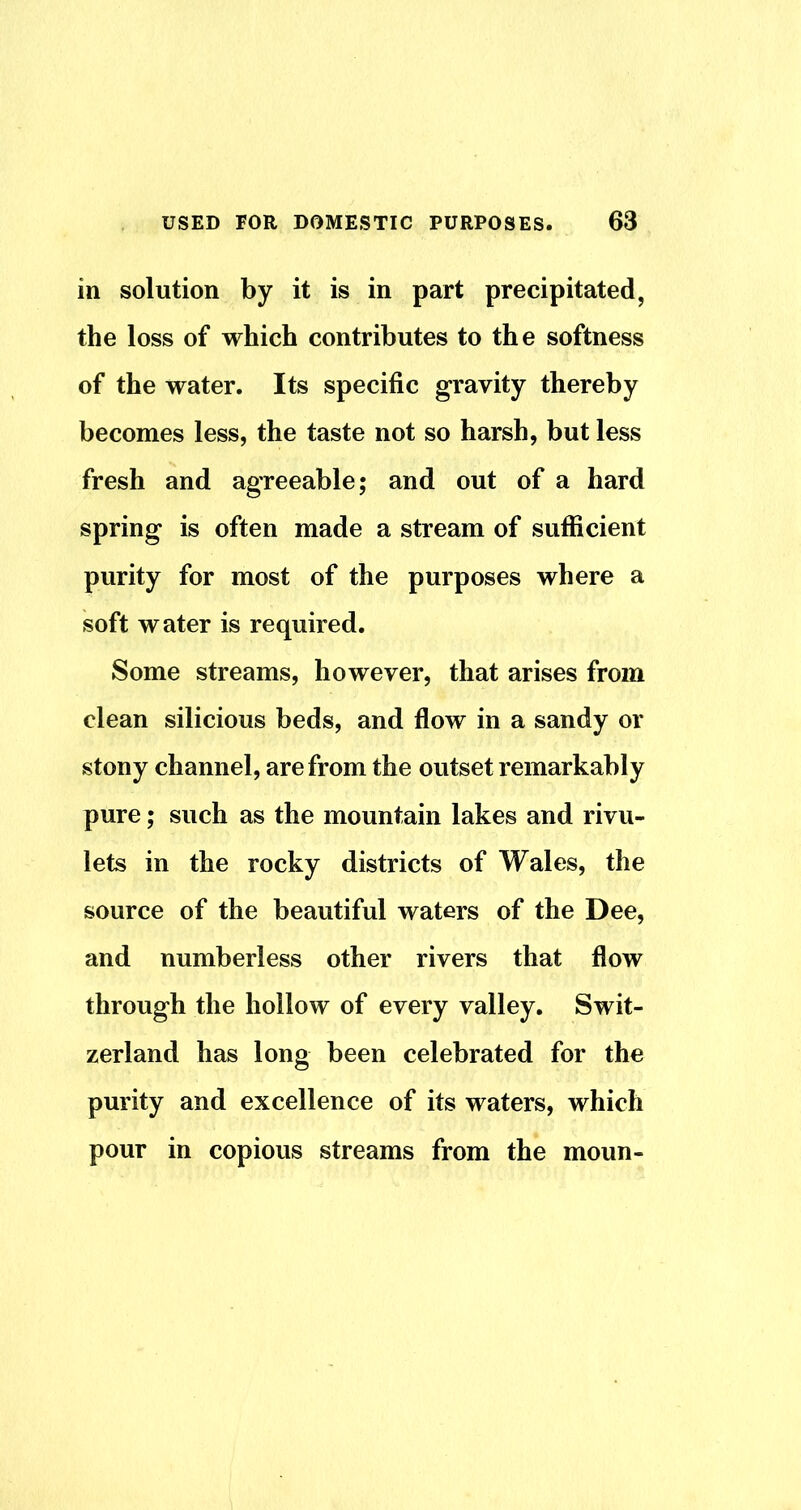 in solution by it is in part precipitated, the loss of which contributes to the softness of the water. Its specific gravity thereby becomes less, the taste not so harsh, but less fresh and agreeable; and out of a hard spring is often made a stream of sufficient purity for most of the purposes where a soft water is required. Some streams, however, that arises from clean silicious beds, and flow in a sandy or stony channel, are from the outset remarkably pure; such as the mountain lakes and rivu- lets in the rocky districts of Wales, the source of the beautiful waters of the Dee, and numberless other rivers that flow through the hollow of every valley. Swit- zerland has long been celebrated for the purity and excellence of its waters, which pour in copious streams from the moun-