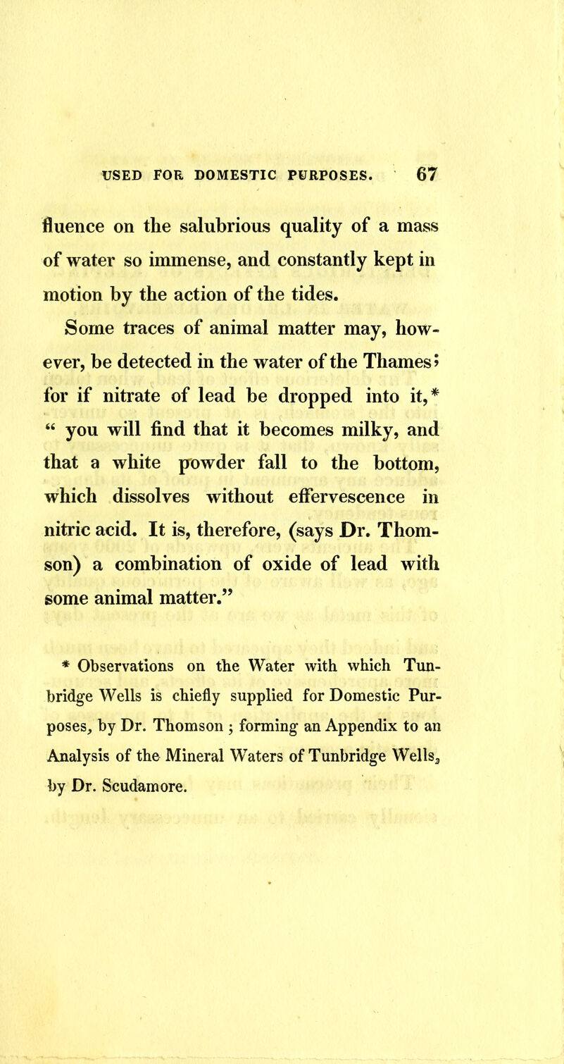fluence on the salubrious quality of a mass of water so immense, and constantly kept in motion by the action of the tides. Some traces of animal matter may, how- ever, be detected in the water of the Thames? for if nitrate of lead be dropped into it,* “ you will find that it becomes milky, and that a white powder fall to the bottom, which dissolves without effervescence in nitric acid. It is, therefore, (says Dr. Thom- son) a combination of oxide of lead with some animal matter.” * Observations on the Water with which Tun- bridge Wells is chiefly supplied for Domestic Pur- poses, by Dr. Thomson ; forming an Appendix to an Analysis of the Mineral Waters of Tunbridge WellSg by Dr. Scudamore.