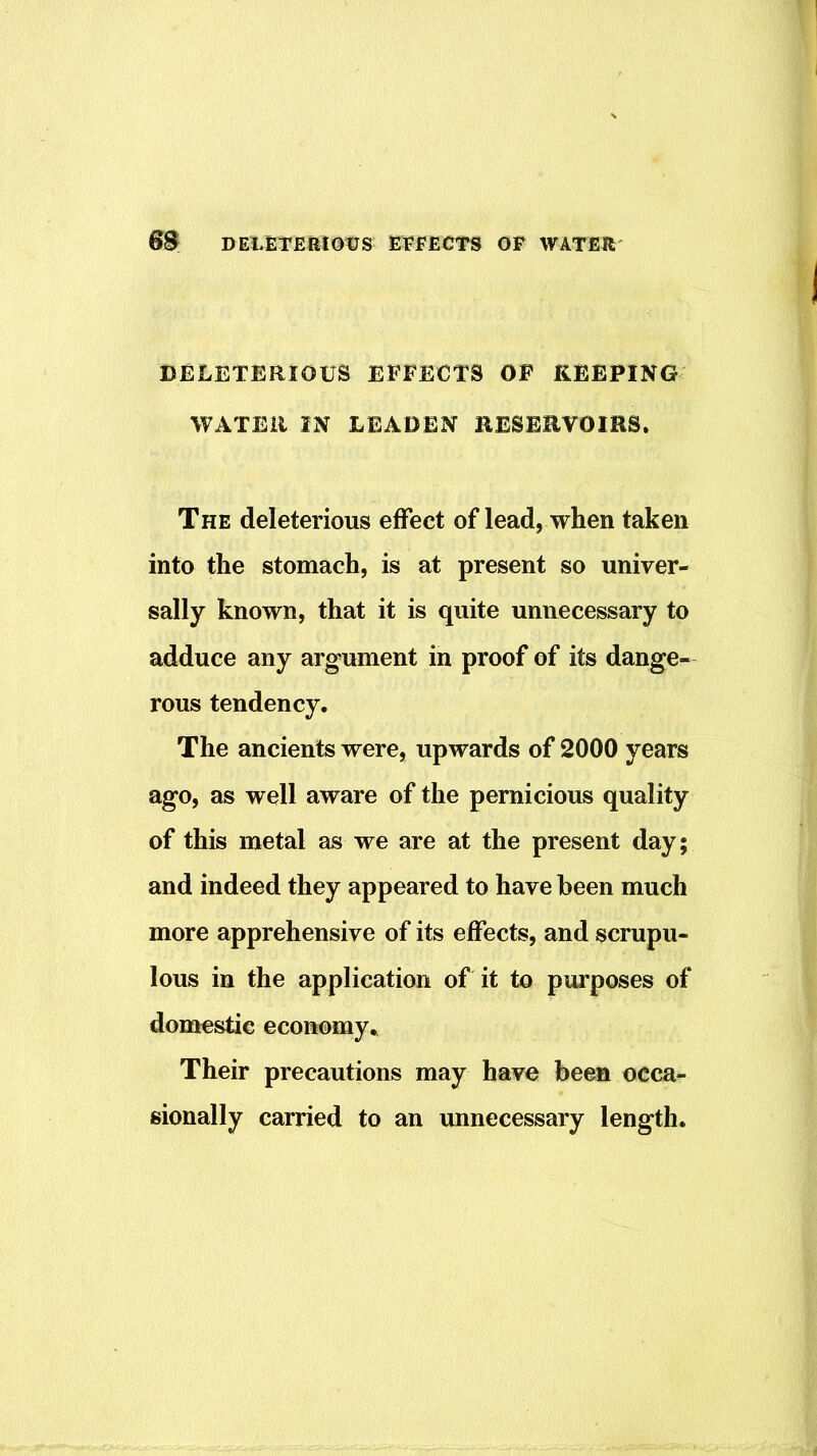 DELETERIOUS EFFECTS OF KEEPING WATER IN LEADEN RESERVOIRS. The deleterious effect of lead, when taken into the stomach, is at present so univer- sally known, that it is quite unnecessary to adduce any argument in proof of its dange- rous tendency. The ancients were, upwards of 2000 years ago, as well aware of the pernicious quality of this metal as we are at the present day; and indeed they appeared to have been much more apprehensive of its effects, and scrupu- lous in the application of it to purposes of domestic economy.. Their precautions may have been occa- sionally carried to an unnecessary length.
