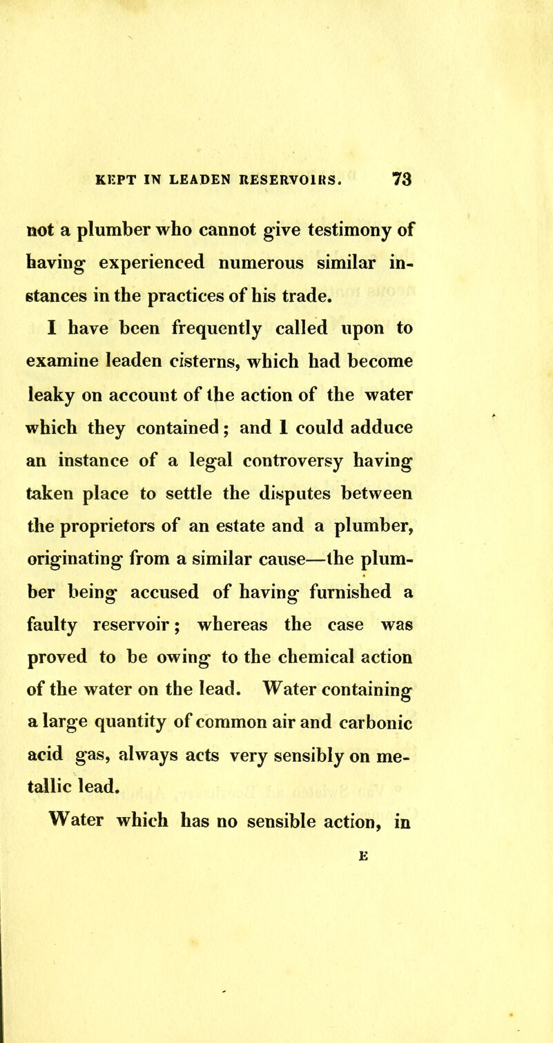 not a plumber who cannot give testimony of having experienced numerous similar in- stances in the practices of his trade. I have been frequently called upon to examine leaden cisterns, which had become leaky on account of the action of the water which they contained; and 1 could adduce an instance of a legal controversy having taken place to settle the disputes between the proprietors of an estate and a plumber, originating from a similar cause—the plum- ber being accused of having furnished a faulty reservoir; whereas the case was proved to be owing to the chemical action of the water on the lead. Water containing a large quantity of common air and carbonic acid gas, always acts very sensibly on me- tallic lead. Water which has no sensible action, in E