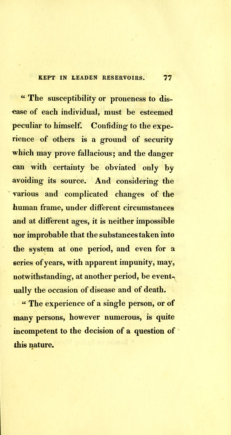 The susceptibility or proneness to dis- ease of each individual, must be esteemed peculiar to himself. Confiding to the expe- rience of others is a ground of security which may prove fallacious; and the danger can with certainty be obviated only by avoiding its source. And considering the various and complicated changes of the human frame, under different circumstances and at different ages, it is neither impossible nor improbable that the substances taken into the system at one period, and even for a series of years, with apparent impunity, may, notwithstanding, at another period, be events ually the occasion of disease and of death. ^ The experience of a single person, or of many persons, however numerous, is quite incompetent to the decision of a question of this nature.