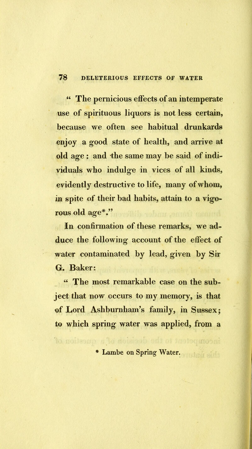 “ The pernicious effects of an intemperate use of spirituous liquors is not less certain, because we often see habitual drunkards enjoy a good state of health, and arrive at old age : and 'the same may be said of indi- viduals who indulge in vices of all kinds, evidently destructive to life, many of whom, in spite of their bad habits, attain to a vigo- rous old age*.” In confirmation of these remarks, we ad- duce the following account of the effect of water contaminated by lead, given by Sir G. Baker: “ The most remarkable case on the sub- ject that now occurs to my memory, is that of Lord Ashburnham’s family, in Sussex; to which spring water was applied, from a Lambe on Spring Water.