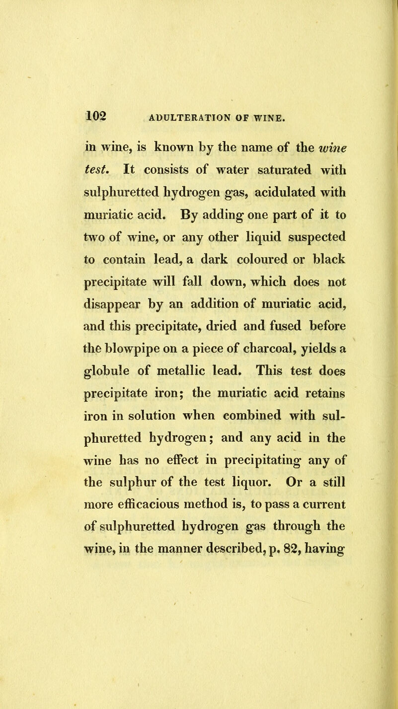 in wine, is known by the name of the wine test. It consists of water saturated with sulphuretted hydrogen gas, acidulated with muriatic acid. By adding one part of it to two of wine, or any other liquid suspected to contain lead, a dark coloured or black precipitate will fall down, which does not disappear by an addition of muriatic acid, and this precipitate, dried and fused before the blowpipe on a piece of charcoal, yields a globule of metallic lead. This test does precipitate iron; the muriatic acid retains iron in solution when combined with sul- phuretted hydrogen; and any acid in the wine has no effect in precipitating any of the sulphur of the test liquor. Or a still more efficacious method is, to pass a current of sulphuretted hydrogen gas through the wine, in the manner described, p, 82, having