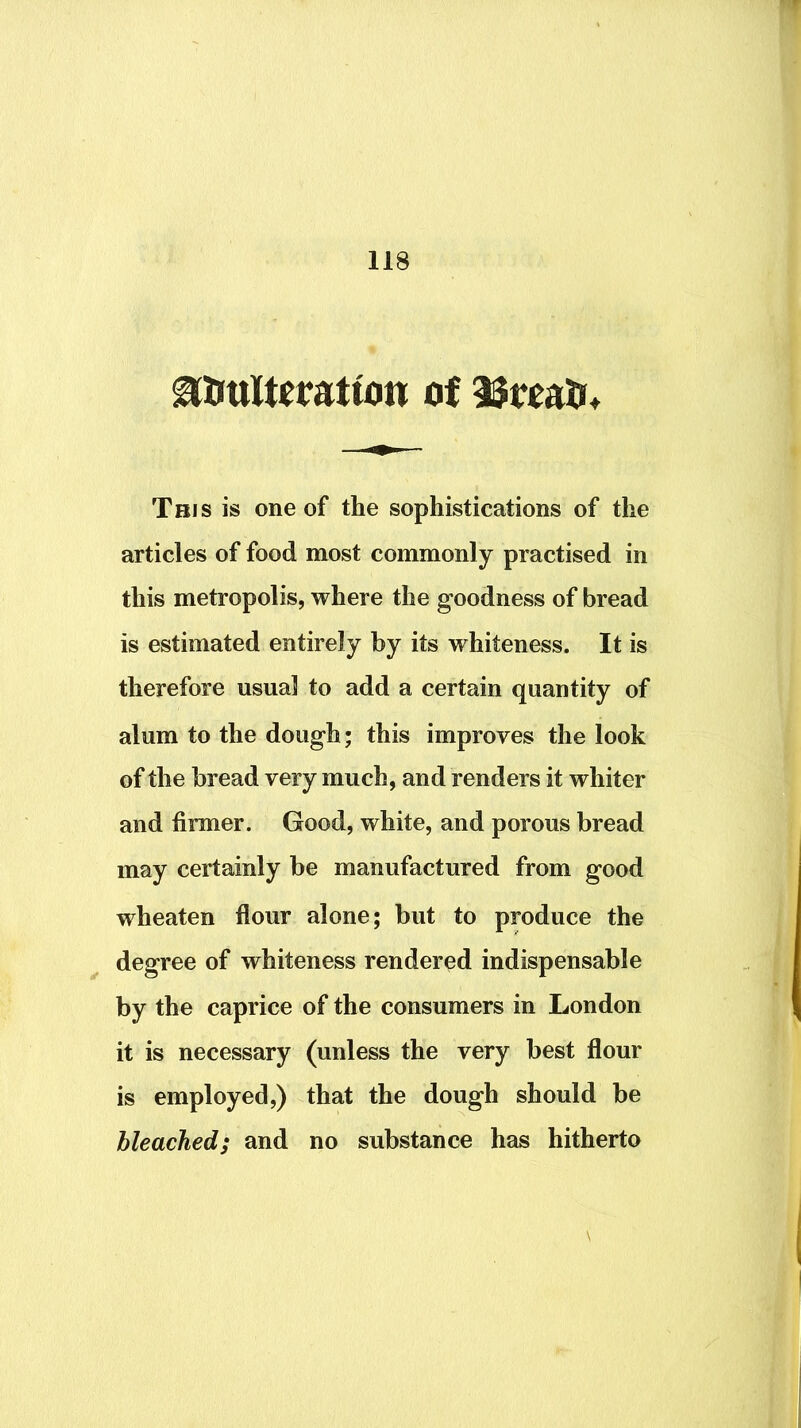 ^irttltefatton of iJroalr* This is one of the sophistications of the articles of food most commonly practised in this metropolis, where the goodness of bread is estimated entirely by its whiteness. It is therefore usual to add a certain quantity of alum to the dough; this improves the look of the bread very much, and renders it whiter and firmer. Good, white, and porous bread may certainly be manufactured from good wheaten flour alone; but to produce the degree of whiteness rendered indispensable by the caprice of the consumers in London it is necessary (unless the very best flour is employed,) that the dough should be bleached; and no substance has hitherto