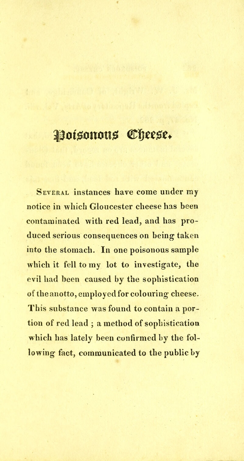 ^j^oiisonotijS Several instances have come under my notice in which Gloucester cheese has been contaminated with red lead, and has pro- duced serious consequences on being taken into the stomach. In one poisonous sample which it fell to my lot to investigate, the evil had been caused by the sophistication of the anotto, employed for colouring cheese. This substance was found to contain a por- tion of red lead ; a method of sophistication which has lately been confirmed by the fol- lowing fact, communicated to the public by