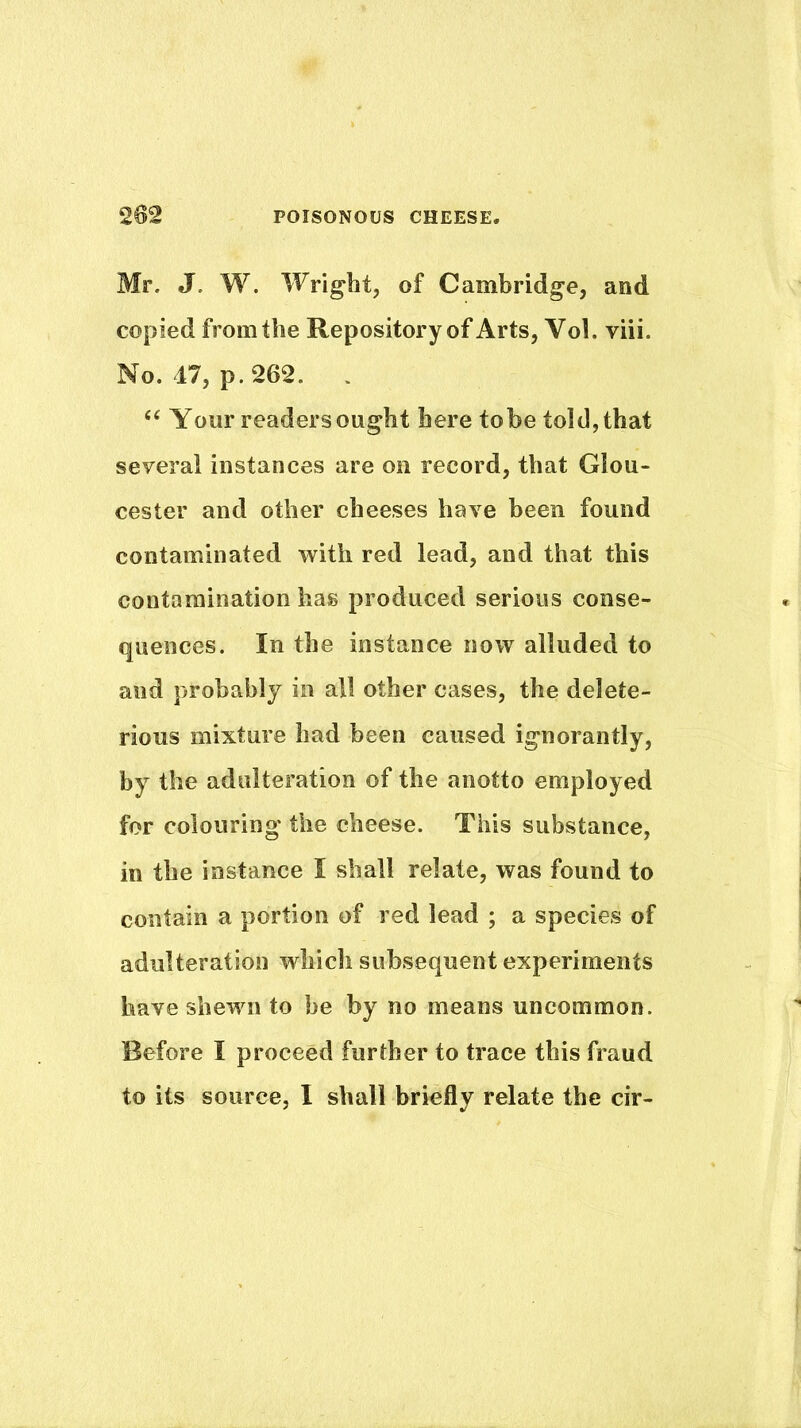 Mr. J. W. Wright, of Cambridge, and copied from the Repository of Arts, Vol. viii. No. 17, p. 262. . Your readers ought here tobe told, that several instances are on record, that Glou- cester and other cheeses have been found contaminated with red lead, and that this contamination has produced serious conse- quences. In the instance now alluded to and probably in all other cases, the delete- rious mixture had been caused ignorantly, by the adulteration of the anotto employed for colouring the cheese. This substance, in the instance I shall relate, was found to contain a portion of red lead ; a species of adulteration which subsequent experiments have shewn to be by no means uncommon. Before I proceed further to trace this fraud to its source, I shall briefly relate the cir-