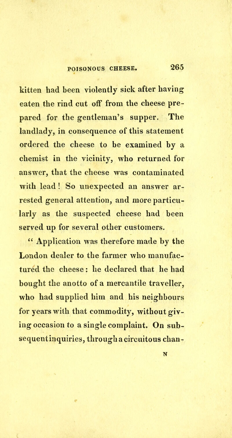 kitten had been violently sick after having eaten the rind cut off from the cheese pre- pared for the gentleman’s supper. The landlady, in consequence of this statement ordered the cheese to be examined by a chemist in the vicinity, who returned for answer, that the cheese was contaminated with lead ! So unexpected an answer ar- rested general attention, and more particu- larly as the suspected cheese had been served up for several other customers. Application was therefore made by the London dealer to the farmer who manufac- tured the cheese: he declared that he had bought the anotto of a mercantile traveller, who had supplied him and his neighbours for years with that commodity, without giv- ing occasion to a single complaint. On sub- sequent inquiries, through a circuitous chan- N