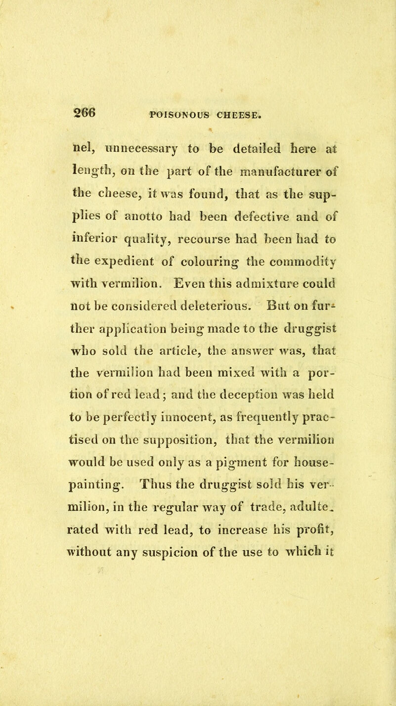 nel, unnecessary to be detailed here at length, on the part of the manufacturer of the cheese, it was found, that as the sup- plies of anotto had been defective and of inferior quality, recourse had been had to the expedient of colouring* the commodity with vermilion. Even this admixture could not be considered deleterious. But on fur^ ther application being made to the druggist who sold the article, the answer was, that the vermilion had been mixed with a por- tion of red lead; and the deception was held to be perfectly innocent, as frequently prac- tised on the supposition, that the vermilion would be used only as a pigment for house- painting. Thus the druggist sold his ver milion, in the regular way of trade, adulte^ rated with red lead, to increase his profit, without any suspicion of the use to which it