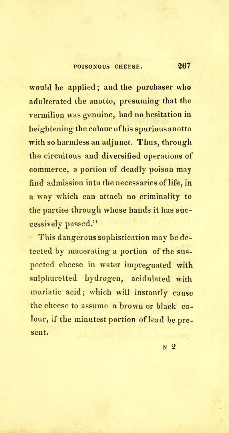 would be applied; and the purchaser who adulterated the anotto, presuming that the vermilion was genuine, had no hesitation in heightening the colour of his spurious anotto with so harmless an adjunct. Thus, through the circuitous and diversified operations of commerce, a portion of deadly poison may find admission into the necessaries of life, in a way which can attach no criminality to the parties through whose hands it has suc- cessively passed.” This dangerous sophistication may be de- tected by macerating a portion of the sus- pected cheese in water impregnated with sulphuretted hydrogen, acidulated with muriatic acid; which will instantly cause the cheese to assume a brown or black co- lour, if the minutest portion of lead be pre- sent.