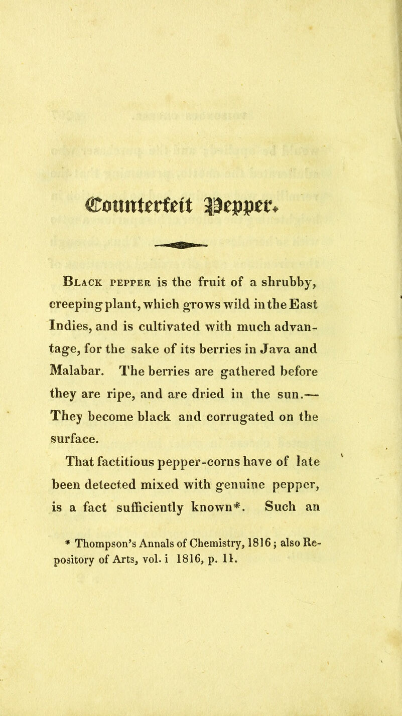 Black pepper is the fruit of a shrubby, creeping plant, which grows wild in the East Indies, and is cultivated with much advan- tage, for the sake of its berries in Java and Malabar. The berries are gathered before they are ripe, and are dried in the sun.— They become black and corrugated on the surface. That factitious pepper-corns have of late been detected mixed with genuine pepper, is a fact sufficiently known’^. Such an * Thompson’s Annals of Chemistry, 1816 j also Re-