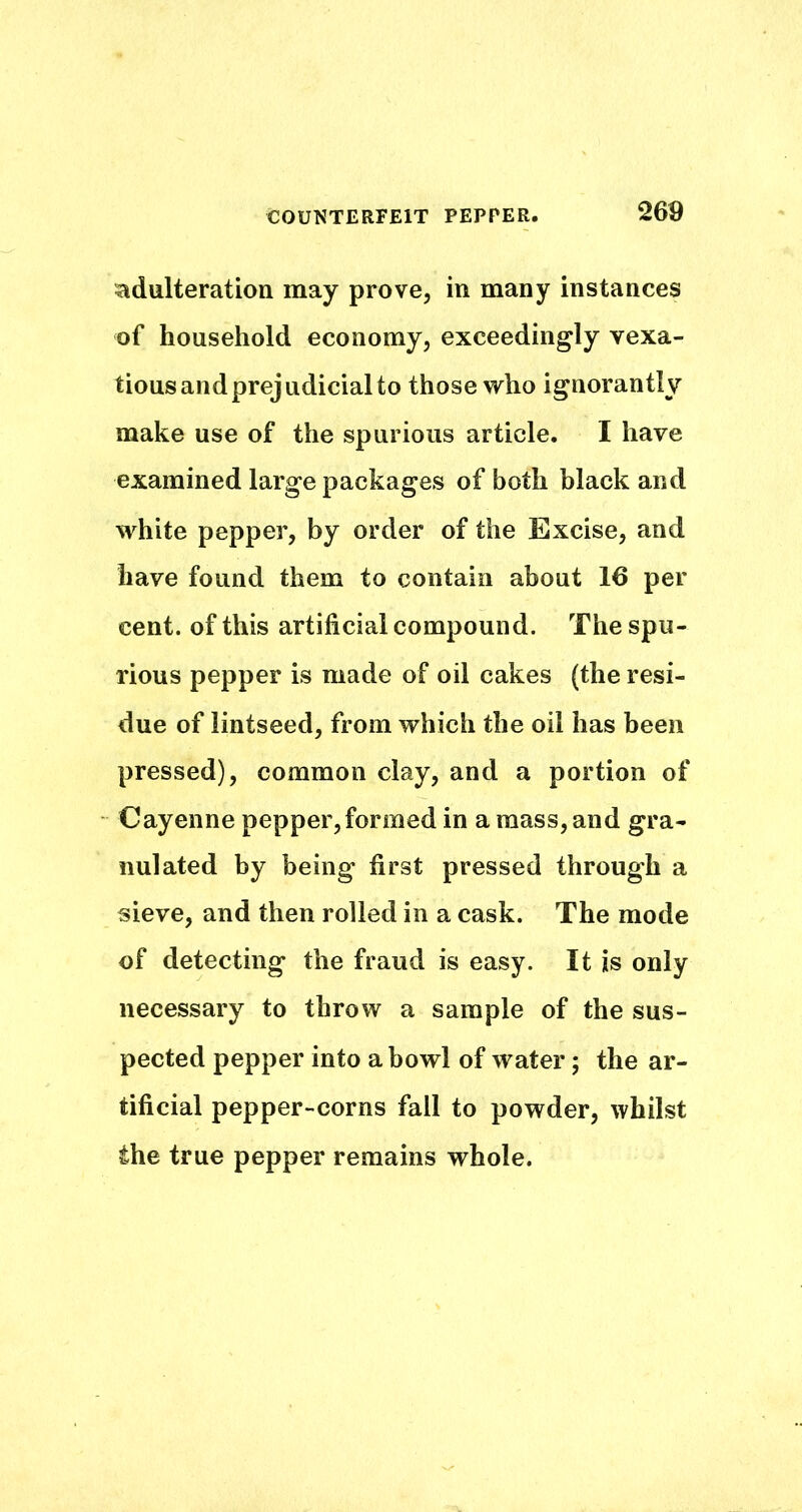 adulteration may prove, in many instances of household economy, exceedingly vexa- tious and prejudicial to those who ignorantly make use of the spurious article. I have examined large packages of both black and white pepper, by order of the Excise, and have found them to contain about 16 per cent, of this artificial compound. The spu- rious pepper is made of oil cakes (the resi- due of lintseed, from which the oil has been pressed), common clay, and a portion of Cayenne pepper,formed in a mass, and gra- nulated by being first pressed through a sieve, and then rolled in a cask. The mode of detecting the fraud is easy. It is only necessary to throw a sample of the sus- pected pepper into a bowl of water; the ar- tificial pepper-corns fall to powder, whilst the true pepper remains whole.