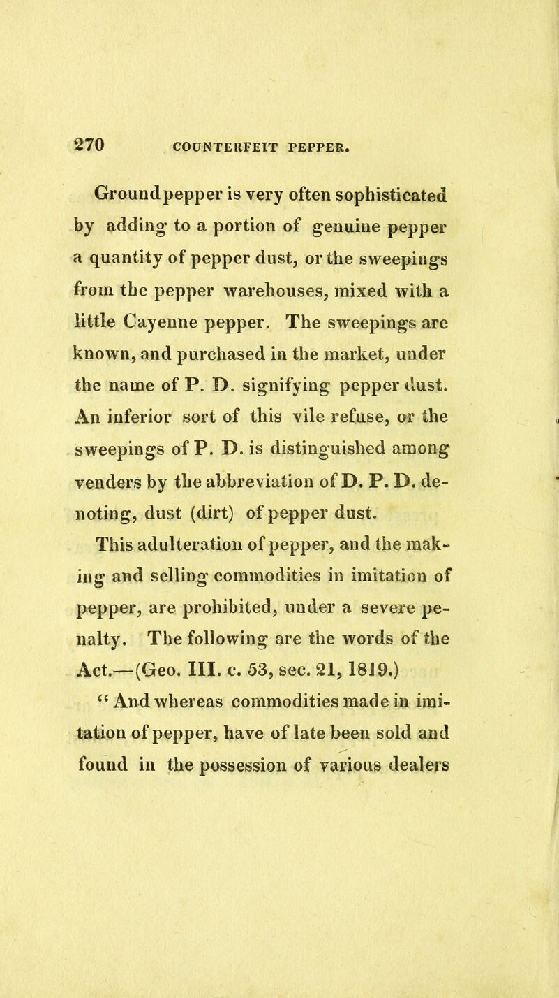 Ground pepper is very often sophisticated by adding to a portion of genuine pepper a quantity of pepper dust, or the sweepings from the pepper warehouses, mixed with a little Cayenne pepper. The sweepings are known, and purchased in the market, under the name of P. D. signifying pepper dust. An inferior sort of this vile refuse, or the sweepings of P. D. is distinguished among venders by the abbreviation of D. P. D, de- noting, dust (dirt) of pepper dust. This adulteration of pepper, and the mak- ing and selling commodities in imitation of pepper, are prohibited, under a severe pe- nalty. The following are the words of the Act.—(Geo. III. c. 53, sec. 21,1819.) ‘‘And whereas commodities made in imi- tation of pepper, have of late been sold and found in the possession of various dealers