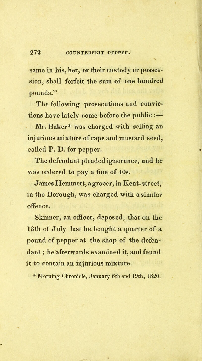 same in his, her, or their custody or posses- sion, shall forfeit the sum of one hundred pounds.” The following prosecutions and convic- tions have lately come before the public :— Mr. Baker* was charged with selling an injurious mixture of rape and mustard seed, called P, D. for pepper. The defendant pleaded ignorance, and he was ordered to pay a fine of 40s. James Hemmett, agrocer, in Kent-street, in the Borough, was charged with a similar offence. Skinner, an officer, deposed, that on the 13th of July last he bought a quarter of a pound of pepper at the shop of the defen- dant ; he afterwards examined it, and found it to contain an injurious mixture. * Morning Chronicle, January 6th and 19th, 1820.