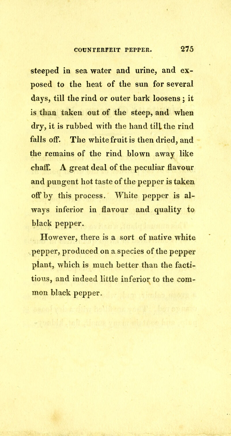 steeped in sea water and urine, and ex- posed to the heat of the sun for several days, till the rind or outer bark loosens; it is than taken out of the steep, and when dry, it is rubbed with the hand till the rind falls off. The white fruit is then dried, and the remains of the rind blown away like chaff. A great deal of the peculiar flavour and pungent hot taste of the pepper is taken off by this process. White pepper is al- ways inferior in flavour and quality to black pepper. However, there is a sort of native white pepper, produced on a species of the pepper plant, which is much better than the facti- tious, and indeed little inferioi^ to the com- mon black pepper.
