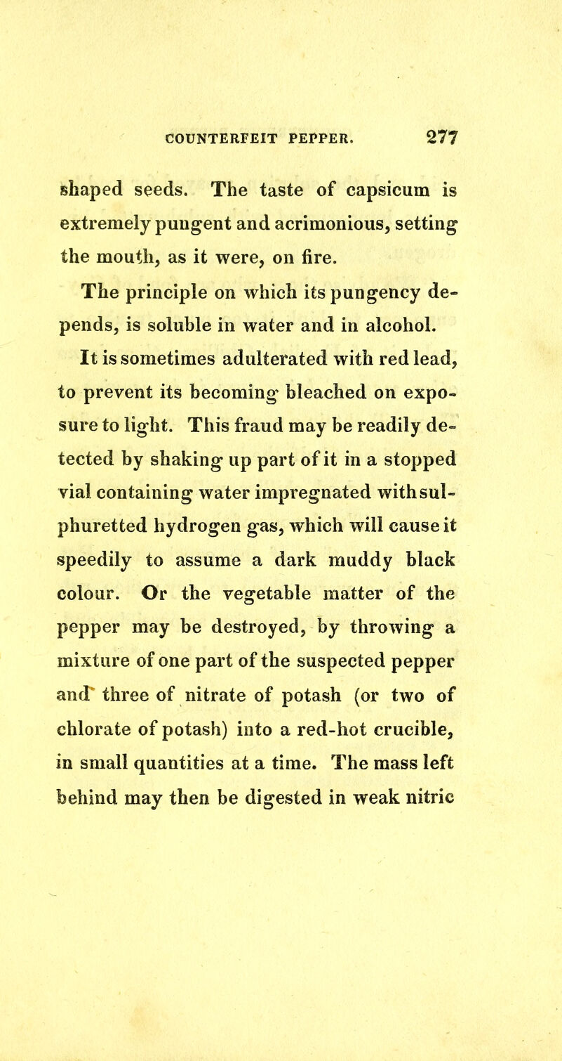 shaped seeds. The taste of capsicum is extremely pungent and acrimonious, setting the mouth, as it were, on fire. The principle on which its pungency de- pends, is soluble in water and in alcohol. It is sometimes adulterated with red lead, to prevent its becoming bleached on expo- sure to light. This fraud may be readily de- tected by shaking up part of it in a stopped vial containing water impregnated with sul- phuretted hydrogen gas, which will cause it speedily to assume a dark muddy black colour. Or the vegetable matter of the pepper may be destroyed, by throwing a mixture of one part of the suspected pepper ancT three of nitrate of potash (or two of chlorate of potash) into a red-hot crucible, in small quantities at a time. The mass left behind may then be digested in weak nitric
