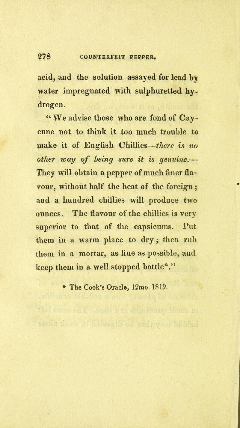 acid, and the solution assayed for lead by water impregnated with sulphuretted hy- drogen. ‘‘We advise those who are fond of Cay- enne not to think it too much trouble to make it of English Chillies—is no other way of being sure it is genuim.— They will obtain a pepper of much finer fla- vour, without half the heat of the foreign ; and a hundred chillies will produce two ounces. The flavour of the chillies is very superior to that of the capsicums. Put them in a warm place to dry y then rub them in a mortar, as fine as possible, and keep them in a well stopped bottle*.” • The Cookes Oracle, 12nao. 1819.