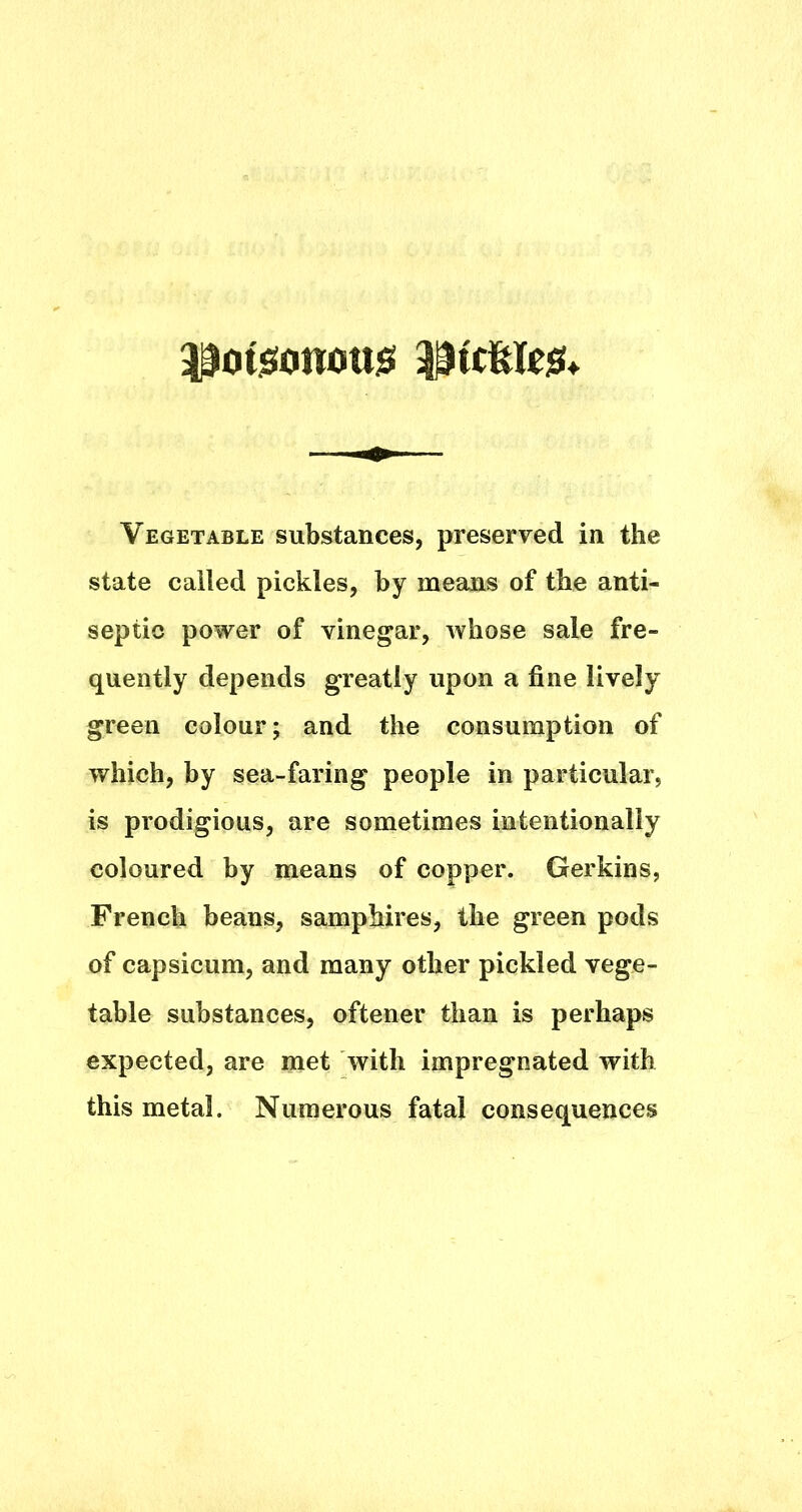 ^ot^onoujSi 33tcfel«s!. Vegetable substances, preserved in the state called pickles, by means of the anti- septic power of vinegar, whose sale fre- quently depends greatly upon a fine lively green colour; and the consumption of which, by sea-faring people in particular, is prodigious, are sometimes intentionally coloured by means of copper. Gerkins, French beans, samphires, the green pods of capsicum, and many other pickled vege- table substances, oftener than is perhaps expected, are met with impregnated with this metal. Numerous fatal consequences