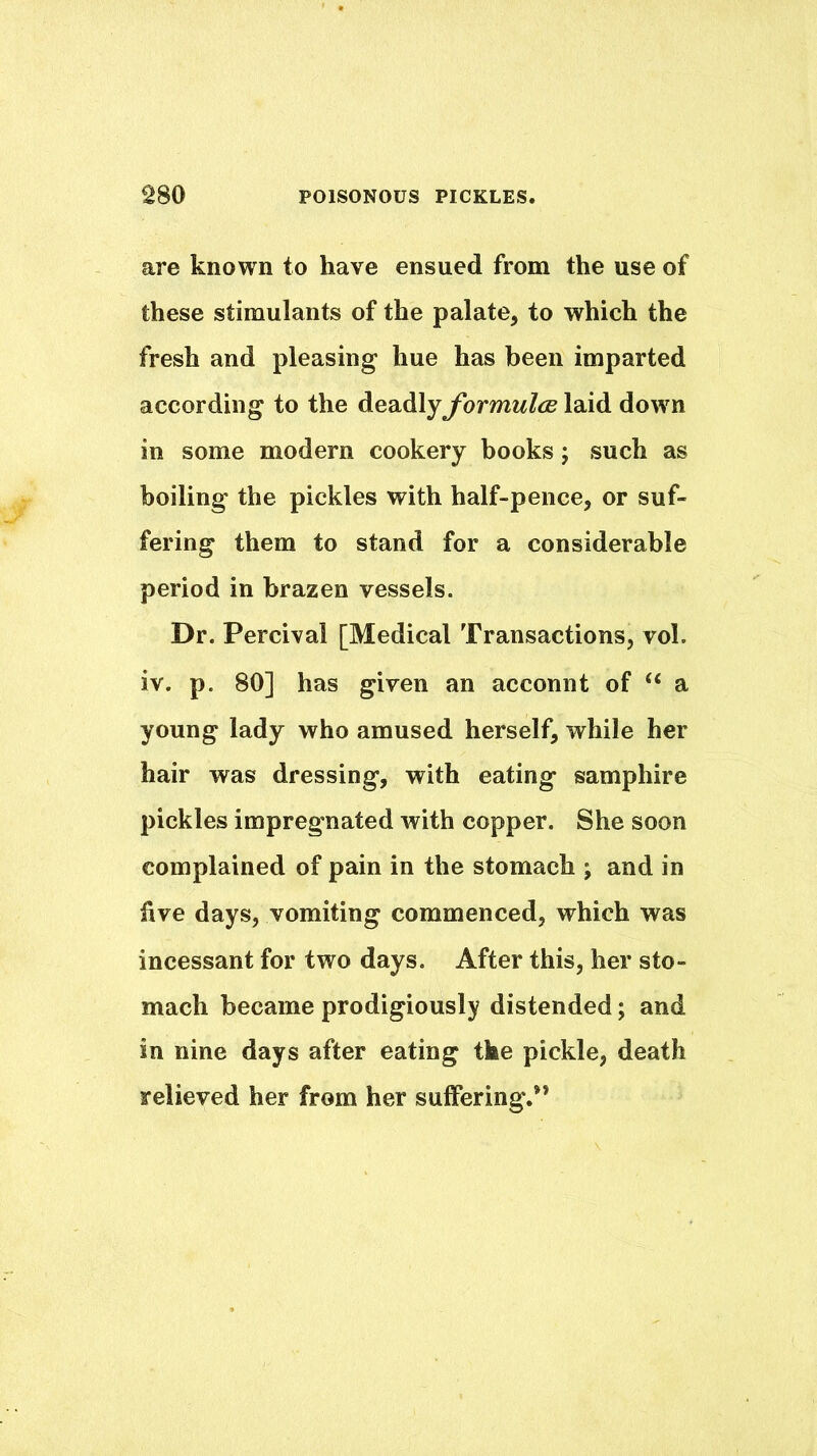 are known to have ensued from the use of these stimulants of the palate, to which the fresh and pleasing hue has been imparted according to the deadlyybrmwZiu laid down in some modern cookery books; such as boiling the pickles with half-pence, or suf- fering them to stand for a considerable period in brazen vessels. Dr. Percival [Medical Transactions, vol. iv. p. 80] has given an acconnt of “ a young lady who amused herself, while her hair was dressing, with eating samphire pickles impregnated with copper. She soon complained of pain in the stomach ; and in five days, vomiting commenced, which was incessant for two days. After this, her sto- mach became prodigiously distended; and in nine days after eating the pickle, death relieved her from her suffering.”