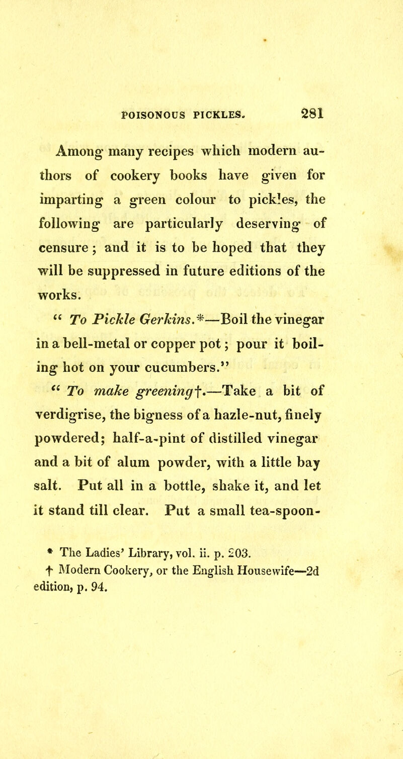 Among many recipes which modern au- thors of cookery books have given for imparting a green colour to pickles, the following are particularly deserving of censure; and it is to be hoped that they will be suppressed in future editions of the works. ‘‘ To Pichle Gerkins.^—Boil the vinegar in a bell-metal or copper pot; pour it boil- ing hot on your cucumbers.” To make greening^.—Take a bit of verdigrise, the bigness of a hazle-nut, finely powdered; half-a-pint of distilled vinegar and a bit of alum powder, with a little bay salt. Put all in a bottle, shake it, and let it stand till clear. Put a small tea-spoon- * The Ladies’ Library, vol. ii. p. 203. f Modern Cookery, or the English Housewife—^2d edition, p. 94.