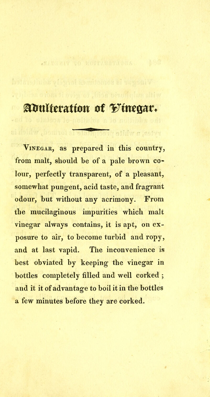 ^imWeratfoti of 'Fimear Vinegar, as prepared in this country, from malt, should he of a pale brown co- lour, perfectly transparent, of a pleasant, somewhat pungent, acid taste, and fragrant odour, hut without any acrimony. From the mucilaginous impurities which malt vinegar always contains, it is apt, on ex- posure to air, to become turbid and ropy, and at last vapid. The inconvenience is best obviated by beeping the vinegar in bottles completely filled and well corked ; and it it of advantage to boil it in the bottles a few minutes before they are corked.