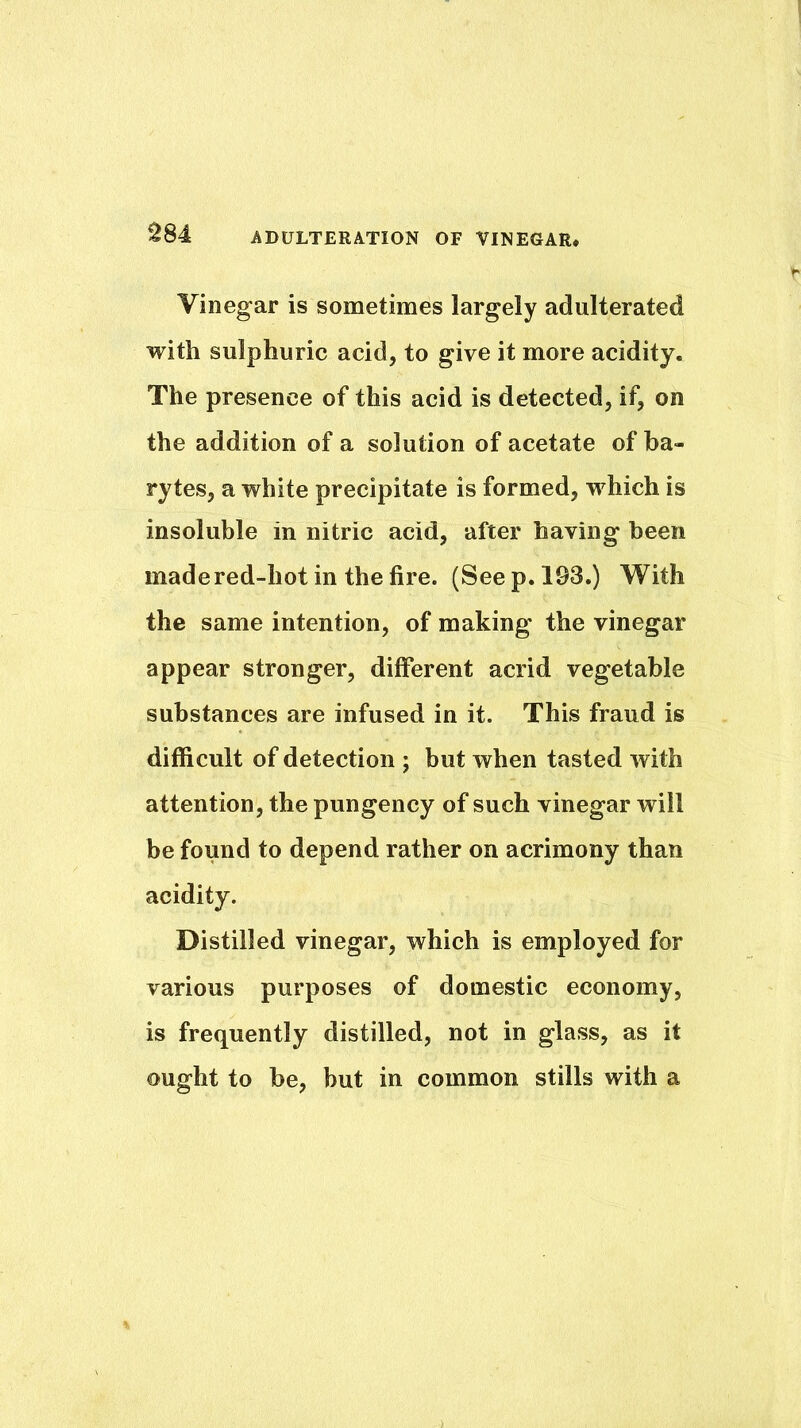Vinegar is sometimes largely adulterated with sulphuric acid, to give it more acidity. The presence of this acid is detected, if, on the addition of a solution of acetate of ba- rytes, a white precipitate is formed, which is insoluble in nitric acid, after having been made red-hot in the fire. (Seep. 193.) With the same intention, of making the vinegar appear stronger, different acrid vegetable substances are infused in it. This fraud is difficult of detection ; but when tasted with attention, the pungency of such vinegar will be found to depend rather on acrimony than acidity. Distilled vinegar, which is employed for various purposes of domestic economy, is frequently distilled, not in glass, as it ought to be, but in common stills with a