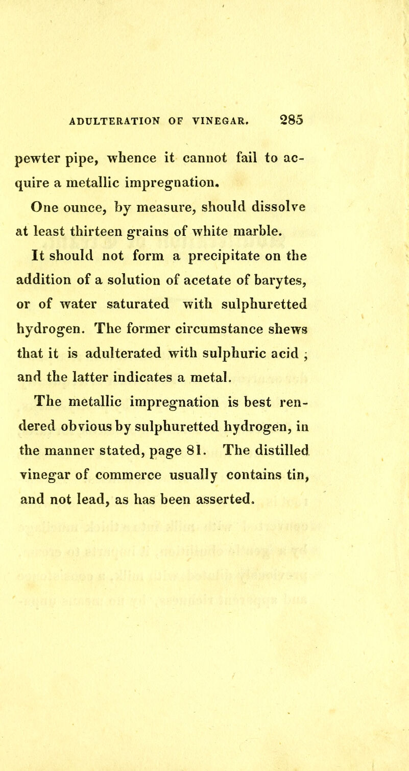 pewter pipe, whence it cannot fail to ac- quire a metallic impregnation. One ounce, by measure, should dissolve at least thirteen grains of white marble. It should not form a precipitate on the addition of a solution of acetate of barytes, or of water saturated with sulphuretted hydrogen. The former circumstance shews that it is adulterated with sulphuric acid • and the latter indicates a metal. The metallic impregnation is best ren- dered obvious by sulphuretted hydrogen, in the manner stated, page 81. The distilled vinegar of commerce usually contains tin, and not lead, as has been asserted.