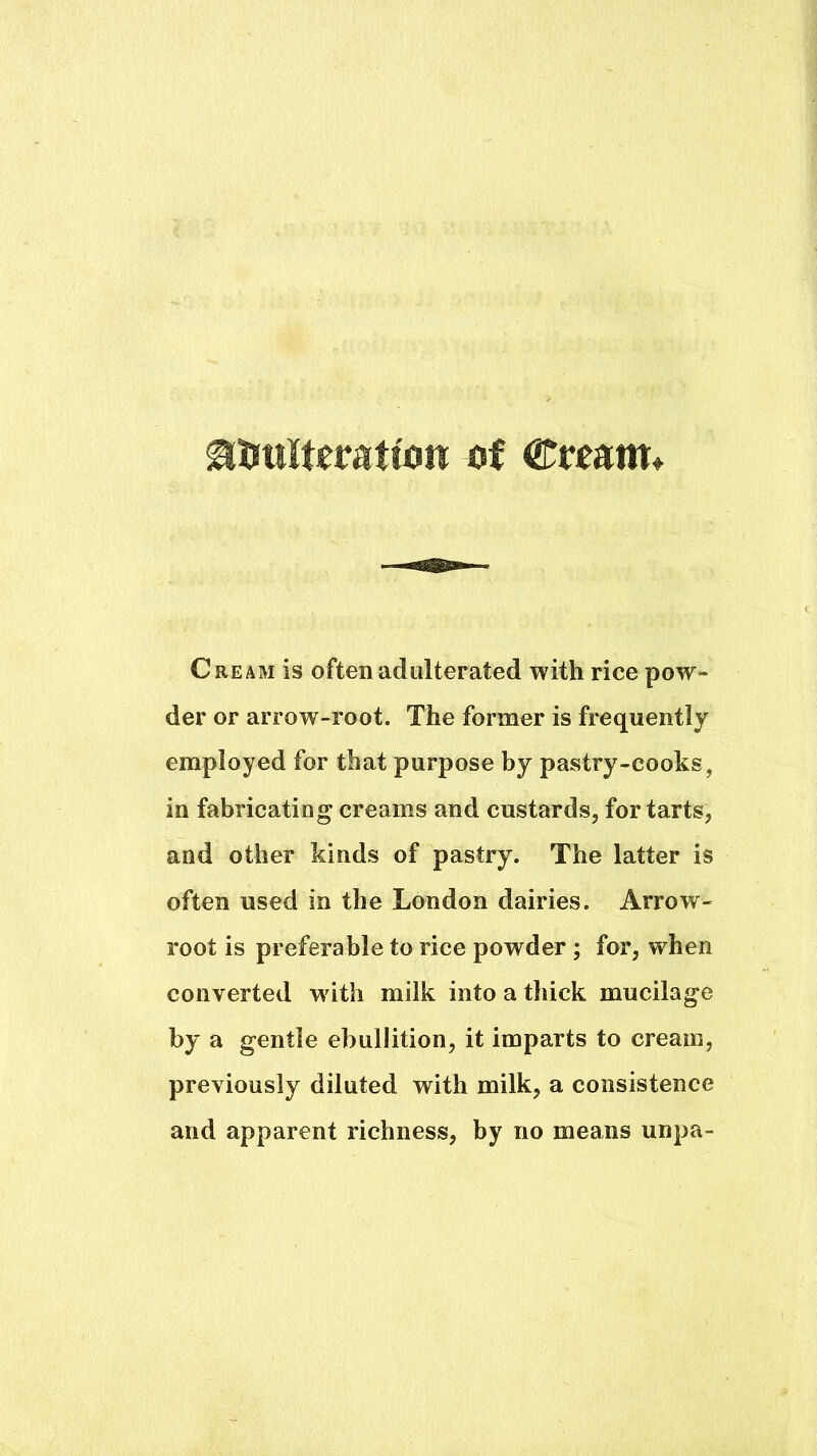 ^trulteratton of Cream is often adulterated with rice pow- der or arrow-root. The former is frequently employed for that purpose by pastry-cooks, in fabricating creams and custards, for tarts, and other kinds of pastry. The latter is often used in the London dairies. Arrow- root is preferable to rice powder ; for, when converted wdth milk into a thick mucilage by a gentle ebullition, it imparts to cream, previously diluted with milk, a consistence and apparent richness, by no means unpa-