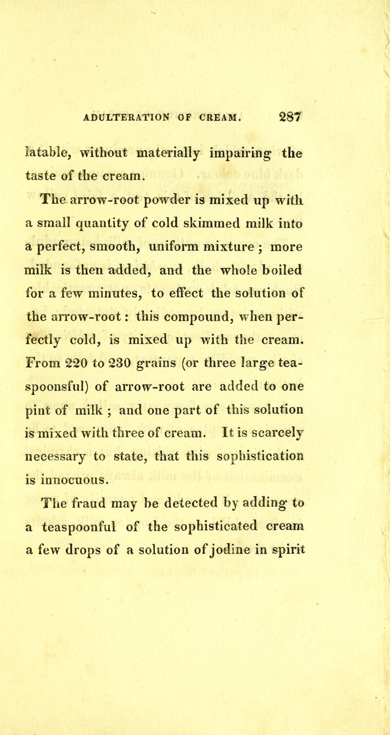 iatable, without materially impairing the taste of the cream. The arrow-root powder is mixed up with a small quantity of cold skimmed milk into a perfect, smooth, uniform mixture ; more milk is then added, and the whole boiled for a few minutes, to effect the solution of the arrow-root: this compound, when per- fectly cold, is mixed up with the cream. From 220 to 230 grains (or three large tea- spoonsful) of arrow-root are added to one pint of milk ; and one part of this solution is mixed with three of cream. It is scarcely necessary to state, that this sophistication is innocuous. The fraud may be detected by adding to a teaspoonful of the sophisticated cream a few drops of a solution of jodine in spirit