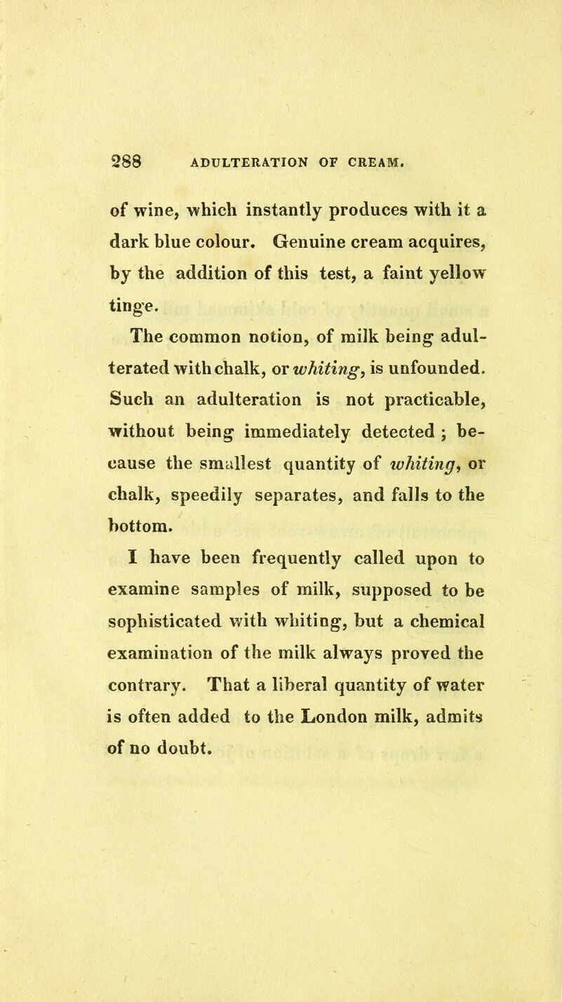 of wine, which instantly produces with it a dark blue colour. Genuine cream acquires, by the addition of this test, a faint yellow tinge. The common notion, of milk being adul- terated with chalk, ov whiting, is unfounded. Such an adulteration is not practicable, without being immediately detected ; be- cause the smallest quantity of whiting, or chalk, speedily separates, and falls to the bottom. I have been frequently called upon to examine samples of milk, supposed to be sophisticated with whiting, but a chemical examination of the milk always proved the contrary. That a liberal quantity of water is often added to the London milk, admits of no doubt.