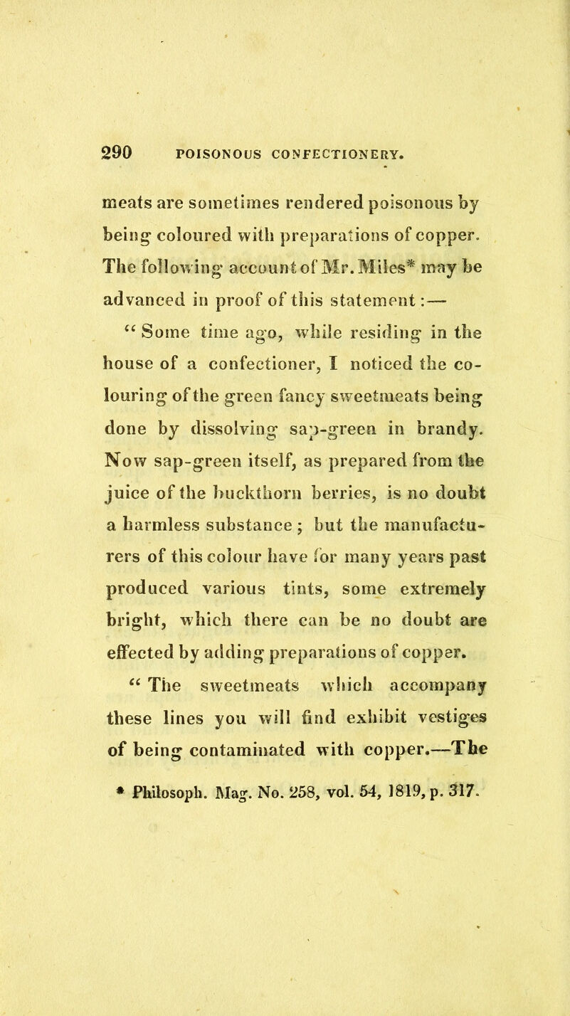 meats are sometimes rendered poisonous by bein^ coloured with preparations of copper. The follow ing account of Mr. Miles* may be advanced in proof of this statement :— ‘‘ Some time ago, while residing in the house of a confectioner, I noticed the co- louring of the green fancy sweetmeats being done by dissolving sap-green in brandy. Now sap-green itself, as prepared from the juice of the buckthorn berries, is no doubt a harmless substance ; but the manufactu- rers of this colour have for many years past produced various tints, some extremely bright, which there can be no doubt are effected by adding preparations of copper. “ The sweetmeats which accompany these lines you will find exhibit vestiges of being contaminated with copper.—The ♦ Philosoph. Mag. No. 258, vol. 64, 1819, p. 317.