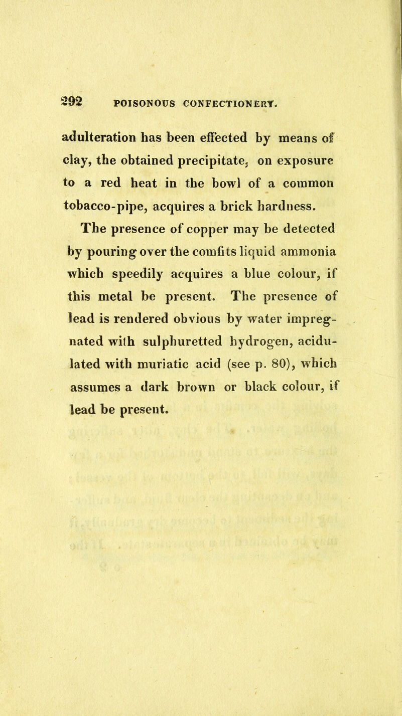 adulteration has been effected by means of clay, the obtained precipitate, on exposure to a red heat in the bowl of a common tobacco-pipe, acquires a brick hardness. The presence of copper may be detected by pouring over the comfits liquid ammonia which speedily acquires a blue colour, if this metal be present. The presence of lead is rendered obvious by water impreg- nated with sulphuretted hydrogen, acidu- lated with muriatic acid (see p. 80), which assumes a dark brown or black colour, if lead be present.