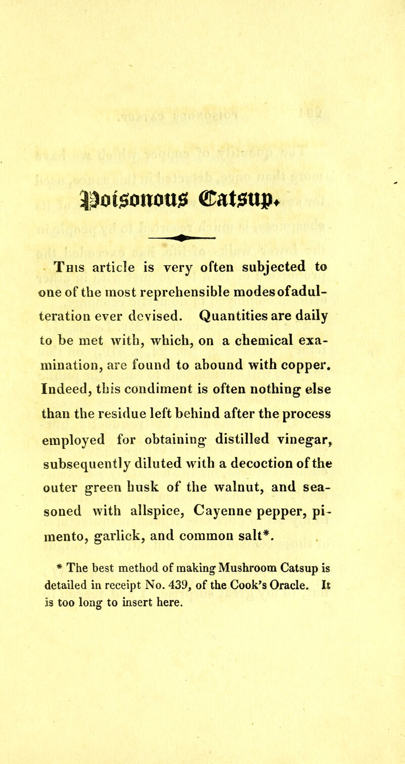 |^ot$o«ott3S CatiSUjp This article is very often subjected to one of the most reprehensible modes of adul- teration ever devised. Quantities are daily to be met with, which, on a chemical exa- mination, are found to abound with copper. Indeed, this condiment is often nothing else than the residue left behind after the process employed for obtaining distilled vinegar, subsequently diluted with a decoction of the outer green husk of the walnut, and sea- soned with allspice, Cayenne pepper, pi- mento, garlick, and common salt*. * The best method of making Mushroom Catsup is detailed in receipt No. 439, of the Cook’s Oracle. It is too long to insert here.